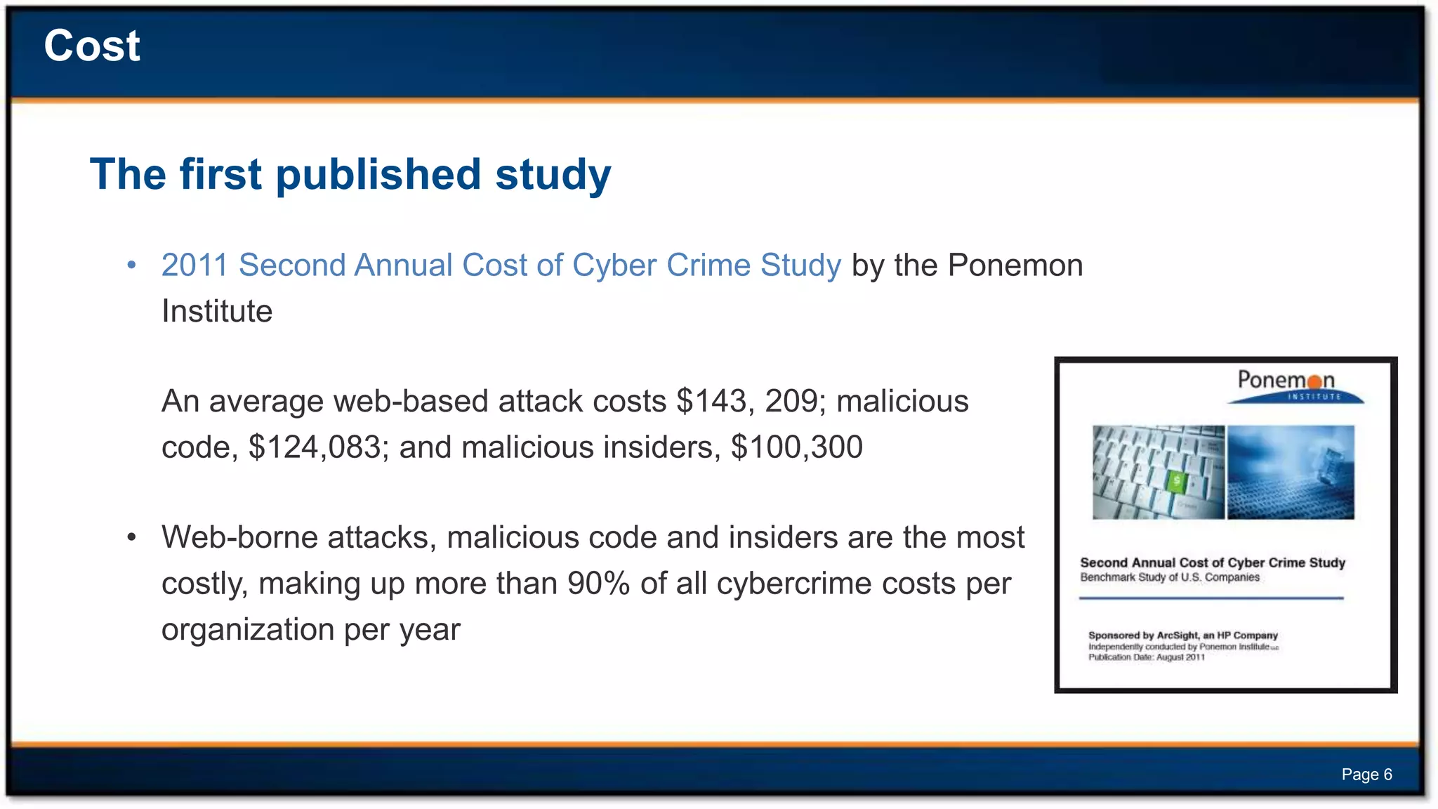 Cost
The first published study
• 2011 Second Annual Cost of Cyber Crime Study by the Ponemon
Institute
An average web-based attack costs $143, 209; malicious
code, $124,083; and malicious insiders, $100,300
• Web-borne attacks, malicious code and insiders are the most
costly, making up more than 90% of all cybercrime costs per
organization per year

Page 6

 