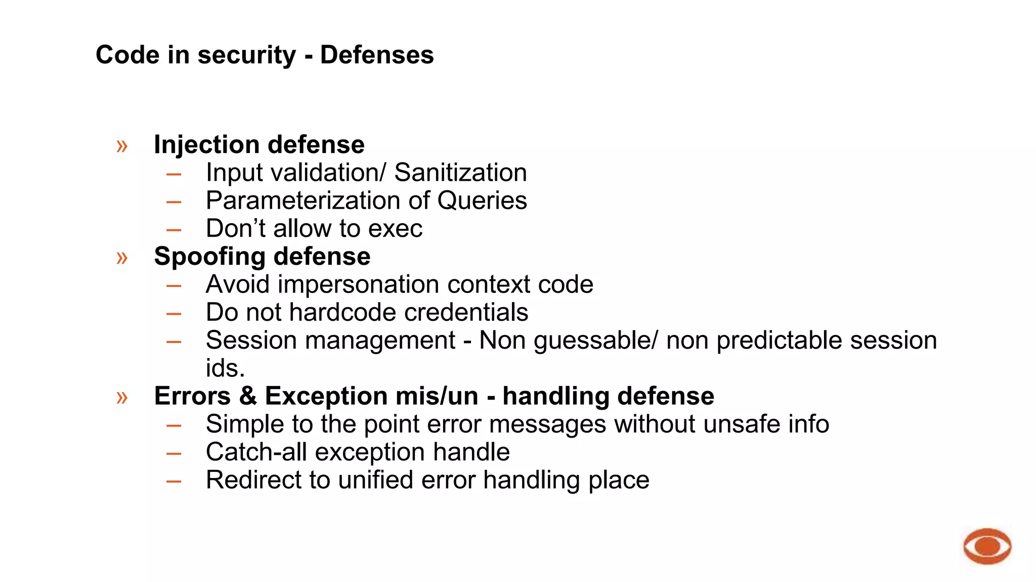 Code in security - Defenses 
» Injection defense 
– Input validation/ Sanitization 
– Parameterization of Queries 
– Don’t allow to exec 
» Spoofing defense 
– Avoid impersonation context code 
– Do not hardcode credentials 
– Session management - Non guessable/ non predictable session 
ids. 
» Errors & Exception mis/un - handling defense 
– Simple to the point error messages without unsafe info 
– Catch-all exception handle 
– Redirect to unified error handling place 
 