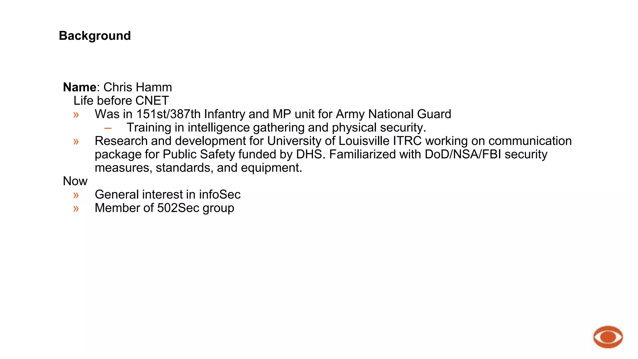Background 
Name: Chris Hamm 
Life before CNET 
» Was in 151st/387th Infantry and MP unit for Army National Guard 
– Training in intelligence gathering and physical security. 
» Research and development for University of Louisville ITRC working on communication 
package for Public Safety funded by DHS. Familiarized with DoD/NSA/FBI security 
measures, standards, and equipment. 
Now 
» General interest in infoSec 
» Member of 502Sec group 
 