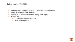 Code in security - Injectable 
» Inadequate or improperly input validation/sanitization 
» Input (data) can be executed 
» Dynamic query construction using user input 
» Examples: 
– OS level executable code 
– SQL/DB injection 
 