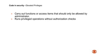 Code in security - Elevated Privileges 
» Carry out functions or access items that should only be allowed by 
administrator. 
» Runs privileged operations without authorization checks 
 