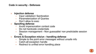 Code in security - Defenses 
» Injection defense 
– Input validation/ Sanitization 
– Parameterization of Queries 
– Don’t allow to exec 
» Spoofing defense 
– Avoid impersonation context code 
– Do not hardcode credentials 
– Session management - Non guessable/ non predictable session 
ids. 
» Errors & Exception mis/un - handling defense 
– Simple to the point error messages without unsafe info 
– Catch-all exception handle 
– Redirect to unified error handling place 
 