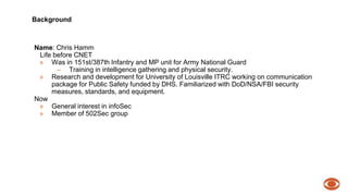 Background 
Name: Chris Hamm 
Life before CNET 
» Was in 151st/387th Infantry and MP unit for Army National Guard 
– Training in intelligence gathering and physical security. 
» Research and development for University of Louisville ITRC working on communication 
package for Public Safety funded by DHS. Familiarized with DoD/NSA/FBI security 
measures, standards, and equipment. 
Now 
» General interest in infoSec 
» Member of 502Sec group 
 