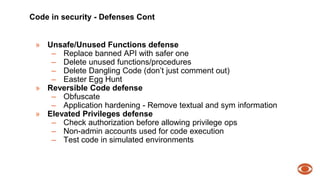 Code in security - Defenses Cont 
» Unsafe/Unused Functions defense 
– Replace banned API with safer one 
– Delete unused functions/procedures 
– Delete Dangling Code (don’t just comment out) 
– Easter Egg Hunt 
» Reversible Code defense 
– Obfuscate 
– Application hardening - Remove textual and sym information 
» Elevated Privileges defense 
– Check authorization before allowing privilege ops 
– Non-admin accounts used for code execution 
– Test code in simulated environments 
 