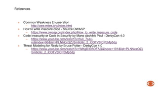References 
» Common Weakness Enumeration 
– http://cwe.mitre.org/index.html 
» How to write insecure code - Source OWASP 
– https://www.owasp.org/index.php/How_to_write_insecure_code 
» Code Insecurity or Code in Security by Mano dash4rk Paul - DerbyCon 4.0 
– https://www.youtube.com/watch?v=fu4_7sJv-ro& 
index=96&list=PLNhlcxQZJSm8o9c_2_iDDTV6tCPdMp5dg 
» Threat Modeling for Realz by Bruce Potter - DerbyCon 4.0 
– https://www.youtube.com/watch?v=WKgD305OFAQ&index=101&list=PLNhlcxQZJ 
Sm8o9c_2_iDDTV6tCPdMp5dg 
 