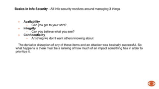Basics in Info Security - All Info security revolves around managing 3 things 
» Availability 
– Can you get to your sh*t? 
» Integrity 
– Can you believe what you see? 
» Confidentiality 
– Anything we don’t want others knowing about 
The denial or disruption of any of these items and an attacker was basically successful. So 
what happens is there must be a ranking of how much of an impact something has in order to 
prioritize it. 
 