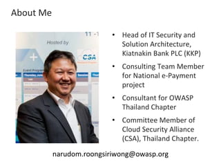 About Me
• Head of IT Security and
Solution Architecture,
Kiatnakin Bank PLC (KKP)
• Consulting Team Member
for National e-Payment
project
• Consultant for OWASP
Thailand Chapter
• Committee Member of
Cloud Security Alliance
(CSA), Thailand Chapter.
narudom.roongsiriwong@owasp.org
 