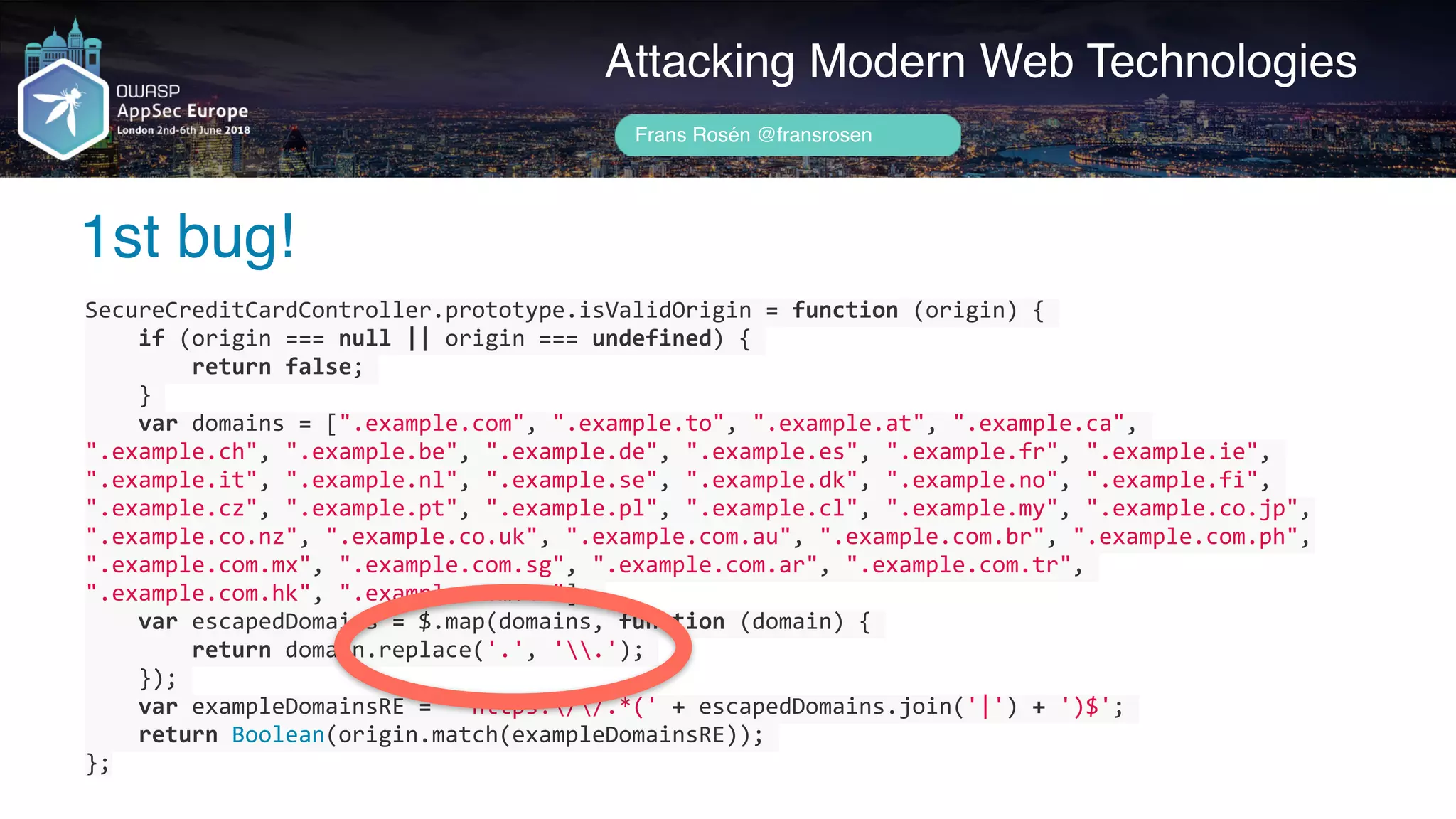 Author name her
1st bug!
Attacking Modern Web Technologies
Frans Rosén @fransrosen
SecureCreditCardController.prototype.isValidOrigin	=	function	(origin)	{	
				if	(origin	===	null	||	origin	===	undefined)	{	
								return	false;	
				}	
				var	domains	=	[".example.com",	".example.to",	".example.at",	".example.ca",	
".example.ch",	".example.be",	".example.de",	".example.es",	".example.fr",	".example.ie",	
".example.it",	".example.nl",	".example.se",	".example.dk",	".example.no",	".example.fi",	
".example.cz",	".example.pt",	".example.pl",	".example.cl",	".example.my",	".example.co.jp",	
".example.co.nz",	".example.co.uk",	".example.com.au",	".example.com.br",	".example.com.ph",	
".example.com.mx",	".example.com.sg",	".example.com.ar",	".example.com.tr",	
".example.com.hk",	".example.com.tw"];	
				var	escapedDomains	=	$.map(domains,	function	(domain)	{	
								return	domain.replace('.',	'.');	
				});	
				var	exampleDomainsRE	=	'^https://.*('	+	escapedDomains.join('|')	+	')$';	
				return	Boolean(origin.match(exampleDomainsRE));	
};
 