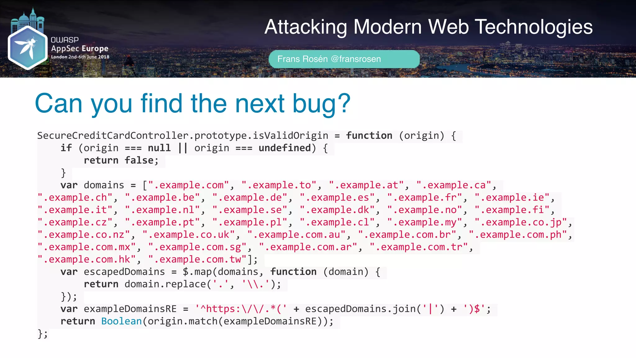 Author name her
Can you find the next bug?
Attacking Modern Web Technologies
Frans Rosén @fransrosen
SecureCreditCardController.prototype.isValidOrigin	=	function	(origin)	{	
				if	(origin	===	null	||	origin	===	undefined)	{	
								return	false;	
				}	
				var	domains	=	[".example.com",	".example.to",	".example.at",	".example.ca",	
".example.ch",	".example.be",	".example.de",	".example.es",	".example.fr",	".example.ie",	
".example.it",	".example.nl",	".example.se",	".example.dk",	".example.no",	".example.fi",	
".example.cz",	".example.pt",	".example.pl",	".example.cl",	".example.my",	".example.co.jp",	
".example.co.nz",	".example.co.uk",	".example.com.au",	".example.com.br",	".example.com.ph",	
".example.com.mx",	".example.com.sg",	".example.com.ar",	".example.com.tr",	
".example.com.hk",	".example.com.tw"];	
				var	escapedDomains	=	$.map(domains,	function	(domain)	{	
								return	domain.replace('.',	'.');	
				});	
				var	exampleDomainsRE	=	'^https://.*('	+	escapedDomains.join('|')	+	')$';	
				return	Boolean(origin.match(exampleDomainsRE));	
};
 
