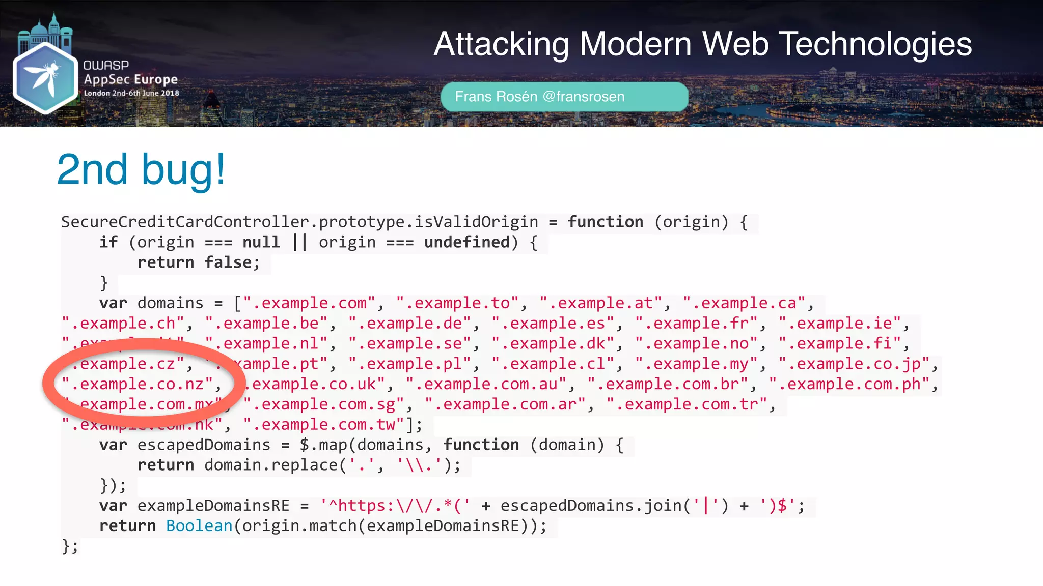 SecureCreditCardController.prototype.isValidOrigin	=	function	(origin)	{	
				if	(origin	===	null	||	origin	===	undefined)	{	
								return	false;	
				}	
				var	domains	=	[".example.com",	".example.to",	".example.at",	".example.ca",	
".example.ch",	".example.be",	".example.de",	".example.es",	".example.fr",	".example.ie",	
".example.it",	".example.nl",	".example.se",	".example.dk",	".example.no",	".example.fi",	
".example.cz",	".example.pt",	".example.pl",	".example.cl",	".example.my",	".example.co.jp",	
".example.co.nz",	".example.co.uk",	".example.com.au",	".example.com.br",	".example.com.ph",	
".example.com.mx",	".example.com.sg",	".example.com.ar",	".example.com.tr",	
".example.com.hk",	".example.com.tw"];	
				var	escapedDomains	=	$.map(domains,	function	(domain)	{	
								return	domain.replace('.',	'.');	
				});	
				var	exampleDomainsRE	=	'^https://.*('	+	escapedDomains.join('|')	+	')$';	
				return	Boolean(origin.match(exampleDomainsRE));	
};
Author name her
2nd bug!
Attacking Modern Web Technologies
Frans Rosén @fransrosen
 