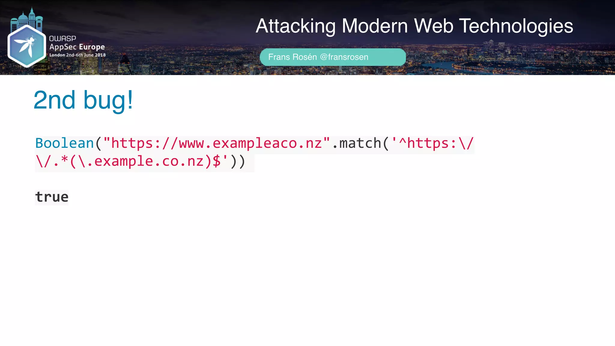 Author name her
2nd bug!
Attacking Modern Web Technologies
Frans Rosén @fransrosen
Boolean("https://www.exampleaco.nz".match('^https:/
/.*(.example.co.nz)$'))	
true
 