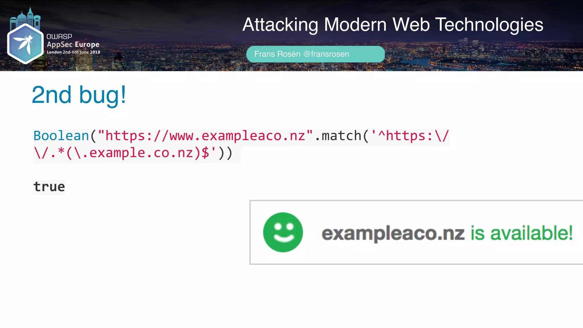 Author name her
2nd bug!
Attacking Modern Web Technologies
Frans Rosén @fransrosen
Boolean("https://www.exampleaco.nz".match('^https:/
/.*(.example.co.nz)$'))	
true
 