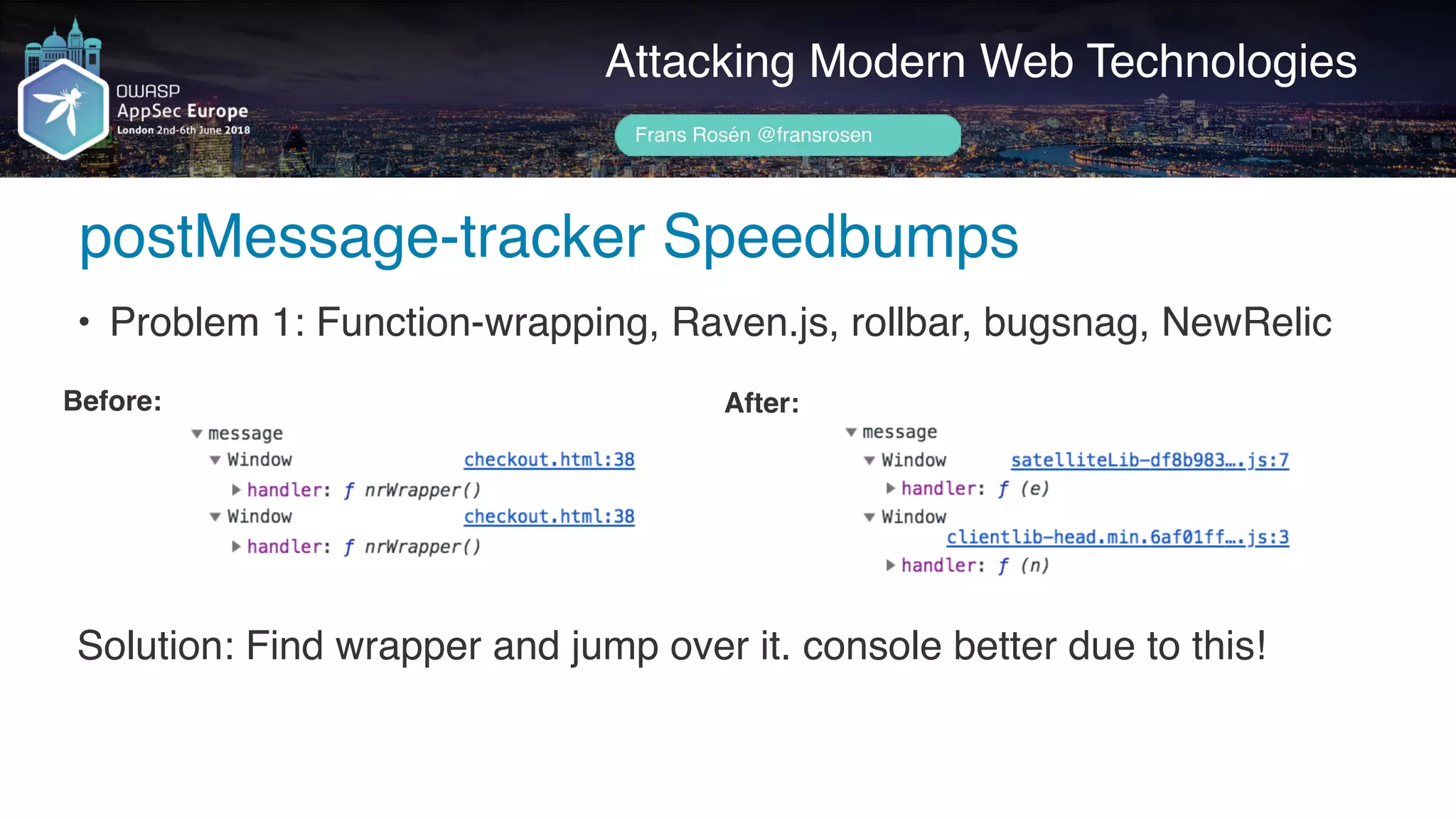 Author name her
Attacking Modern Web Technologies
Frans Rosén @fransrosen
• Problem 1: Function-wrapping, Raven.js, rollbar, bugsnag, NewRelic
Before: After:
Solution: Find wrapper and jump over it. console better due to this!
postMessage-tracker Speedbumps
 