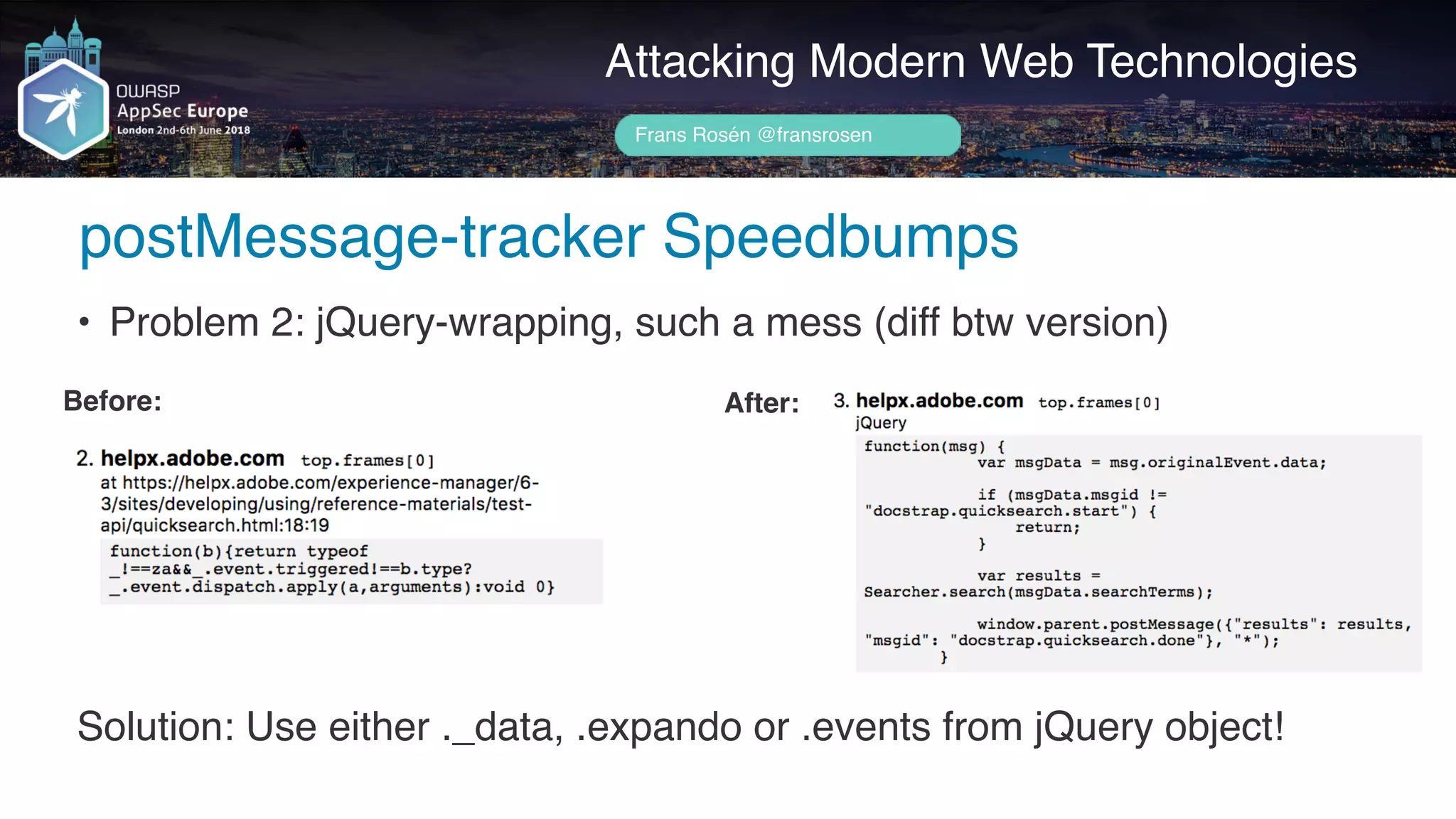 Author name her
Attacking Modern Web Technologies
Frans Rosén @fransrosen
• Problem 2: jQuery-wrapping, such a mess (diff btw version)
Before: After:
Solution: Use either ._data, .expando or .events from jQuery object!
postMessage-tracker Speedbumps
 