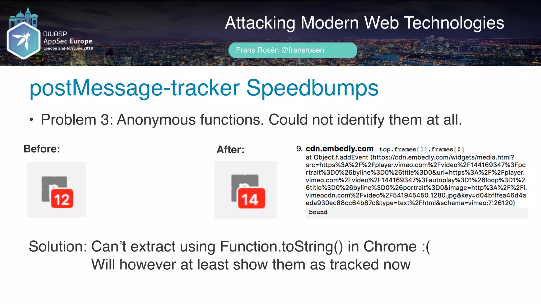 Author name her
Attacking Modern Web Technologies
Frans Rosén @fransrosen
• Problem 3: Anonymous functions. Could not identify them at all.
Before: After:
Solution: Can’t extract using Function.toString() in Chrome :(
Will however at least show them as tracked now
postMessage-tracker Speedbumps
 