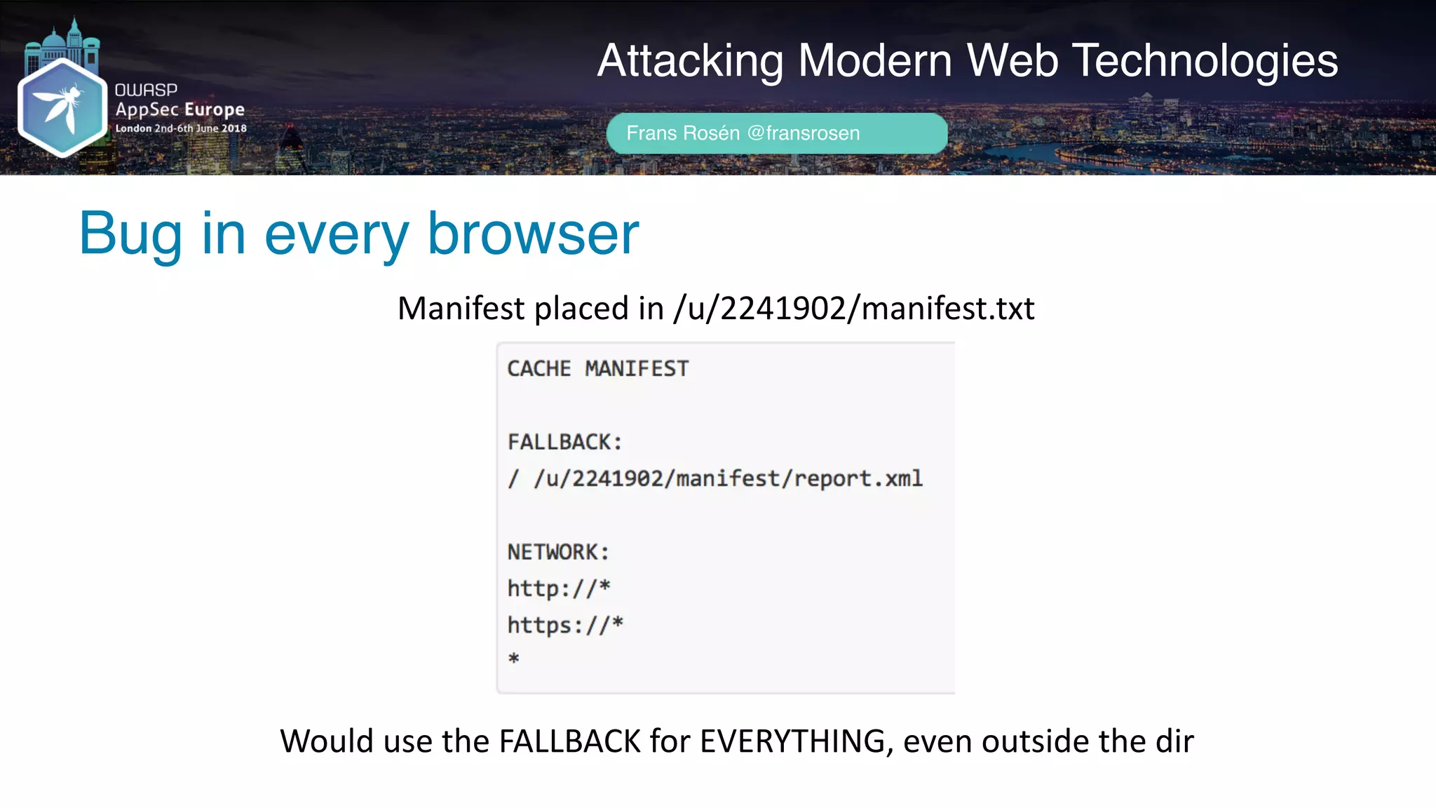 Author name her
Bug in every browser
Attacking Modern Web Technologies
Frans Rosén @fransrosen
Manifest	placed	in	/u/2241902/manifest.txt
Would	use	the	FALLBACK	for	EVERYTHING,	even	outside	the	dir
 