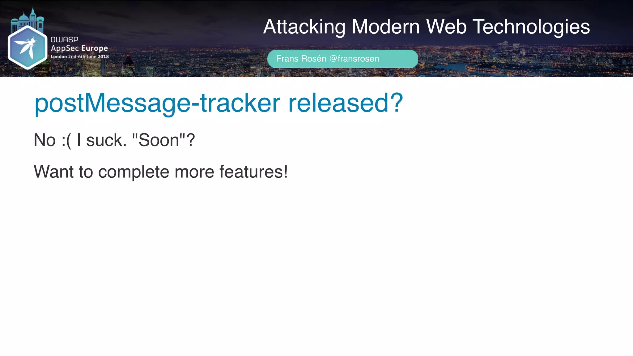 Author name her
postMessage-tracker released?
Attacking Modern Web Technologies
Frans Rosén @fransrosen
No :( I suck. "Soon"?
Want to complete more features!
 