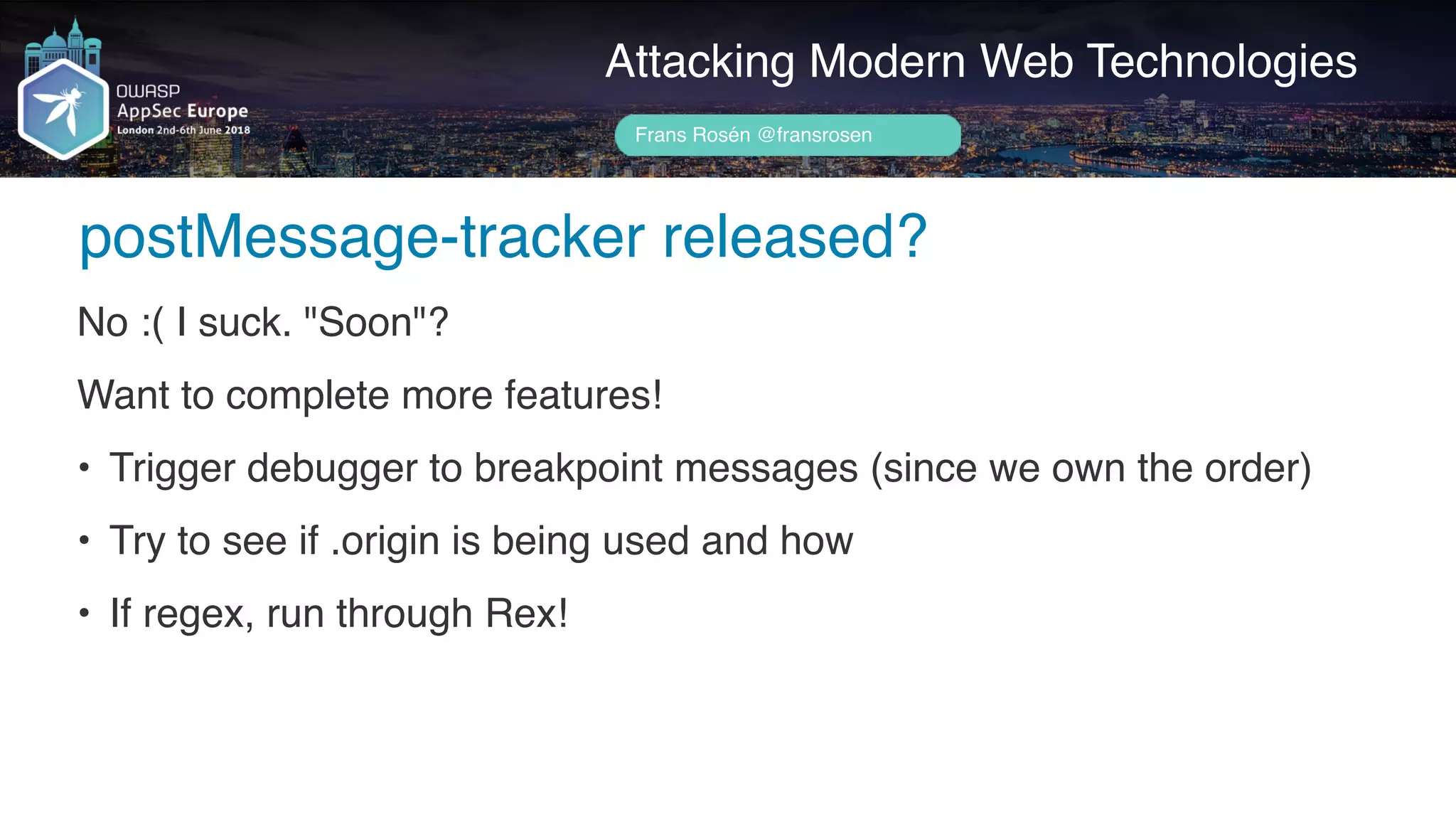Author name her
postMessage-tracker released?
Attacking Modern Web Technologies
Frans Rosén @fransrosen
No :( I suck. "Soon"?
Want to complete more features!
• Trigger debugger to breakpoint messages (since we own the order)
• Try to see if .origin is being used and how
• If regex, run through Rex!
 