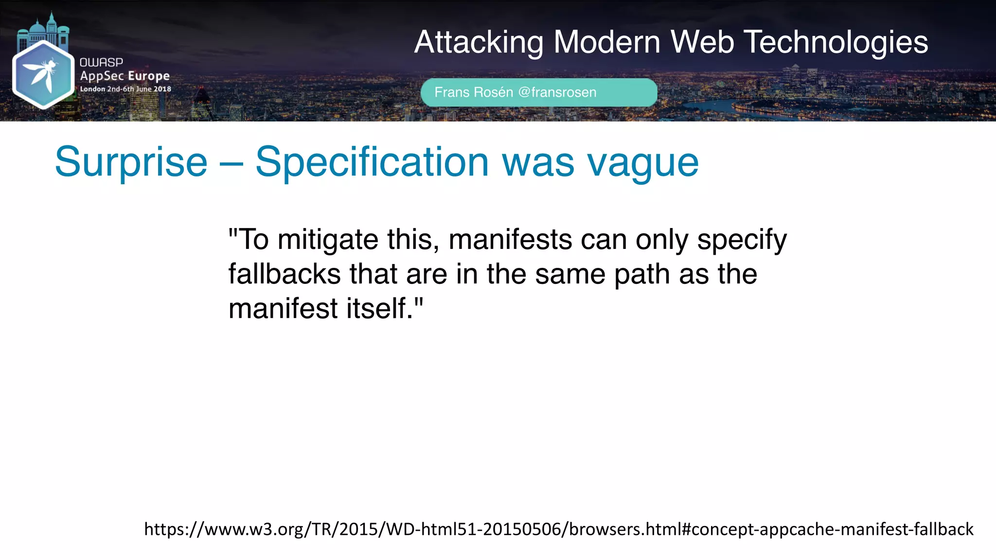 Author name her
Surprise – Specification was vague
Attacking Modern Web Technologies
Frans Rosén @fransrosen
"To mitigate this, manifests can only specify
fallbacks that are in the same path as the
manifest itself."
https://www.w3.org/TR/2015/WD-html51-20150506/browsers.html#concept-appcache-manifest-fallback
 