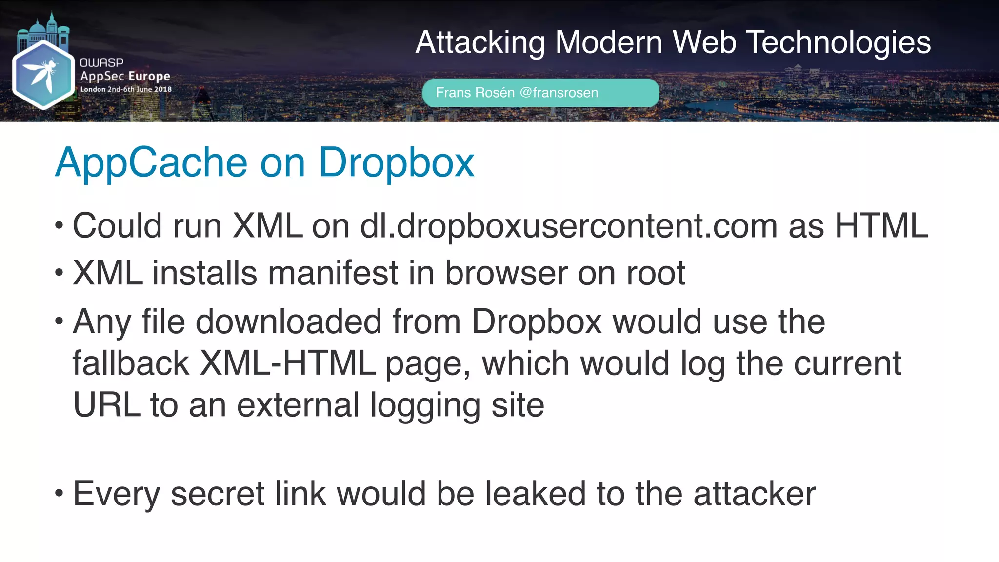 Author name her
AppCache on Dropbox
Attacking Modern Web Technologies
Frans Rosén @fransrosen
• Could run XML on dl.dropboxusercontent.com as HTML
• XML installs manifest in browser on root
• Any file downloaded from Dropbox would use the  
fallback XML-HTML page, which would log the current 
URL to an external logging site 
• Every secret link would be leaked to the attacker
 