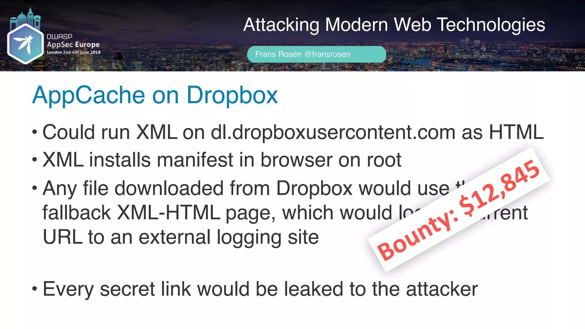Author name her
AppCache on Dropbox
Attacking Modern Web Technologies
Frans Rosén @fransrosen
• Could run XML on dl.dropboxusercontent.com as HTML
• XML installs manifest in browser on root
• Any file downloaded from Dropbox would use the  
fallback XML-HTML page, which would log the current 
URL to an external logging site 
• Every secret link would be leaked to the attacker
Bounty:	$12,845
 