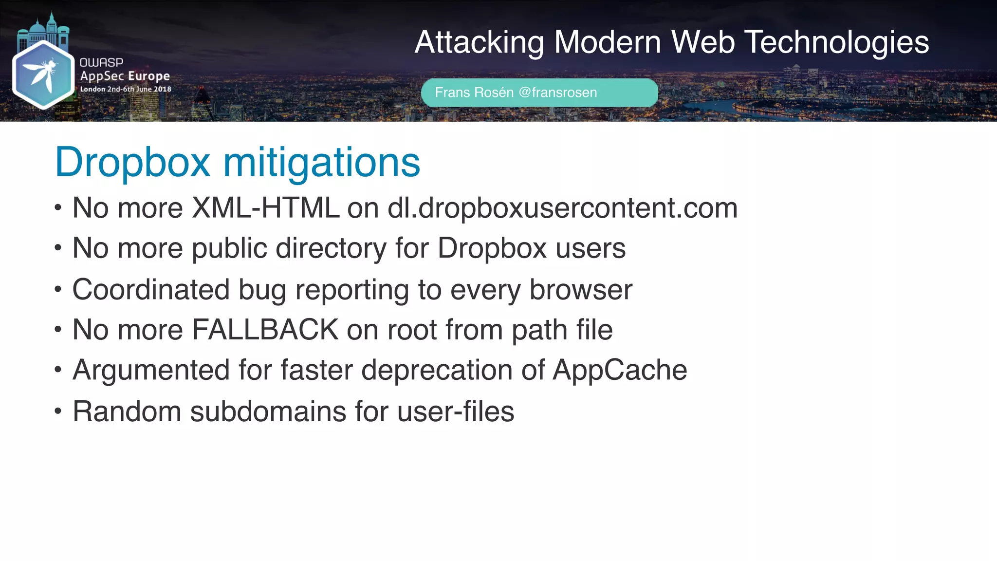Author name her
Dropbox mitigations
Attacking Modern Web Technologies
Frans Rosén @fransrosen
• No more XML-HTML on dl.dropboxusercontent.com
• No more public directory for Dropbox users
• Coordinated bug reporting to every browser
• No more FALLBACK on root from path file
• Argumented for faster deprecation of AppCache
• Random subdomains for user-files
 