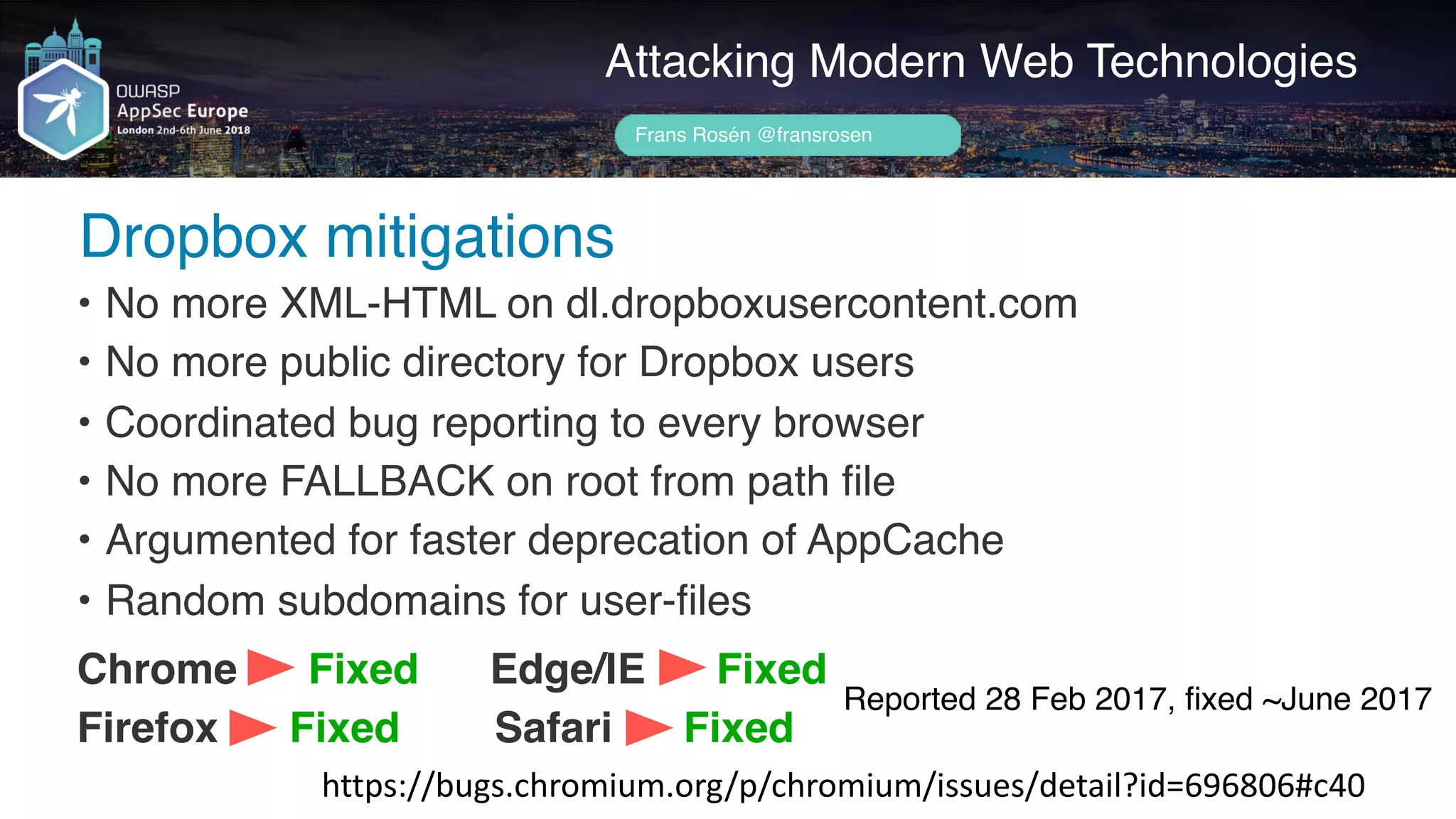Author name her
Dropbox mitigations
Attacking Modern Web Technologies
Frans Rosén @fransrosen
• No more XML-HTML on dl.dropboxusercontent.com
• No more public directory for Dropbox users
• Coordinated bug reporting to every browser
• No more FALLBACK on root from path file
• Argumented for faster deprecation of AppCache
• Random subdomains for user-files
Chrome Fixed Edge/IE Fixed
Firefox Fixed Safari Fixed
https://bugs.chromium.org/p/chromium/issues/detail?id=696806#c40
Reported 28 Feb 2017, ﬁxed ~June 2017
 