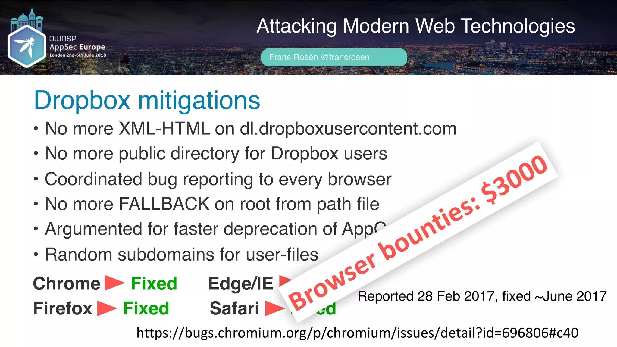 Author name her
Dropbox mitigations
Attacking Modern Web Technologies
Frans Rosén @fransrosen
• No more XML-HTML on dl.dropboxusercontent.com
• No more public directory for Dropbox users
• Coordinated bug reporting to every browser
• No more FALLBACK on root from path file
• Argumented for faster deprecation of AppCache
• Random subdomains for user-files
Chrome Fixed Edge/IE Fixed
Firefox Fixed Safari Fixed
https://bugs.chromium.org/p/chromium/issues/detail?id=696806#c40
Reported 28 Feb 2017, ﬁxed ~June 2017
Browser	bounties:	$3000
 