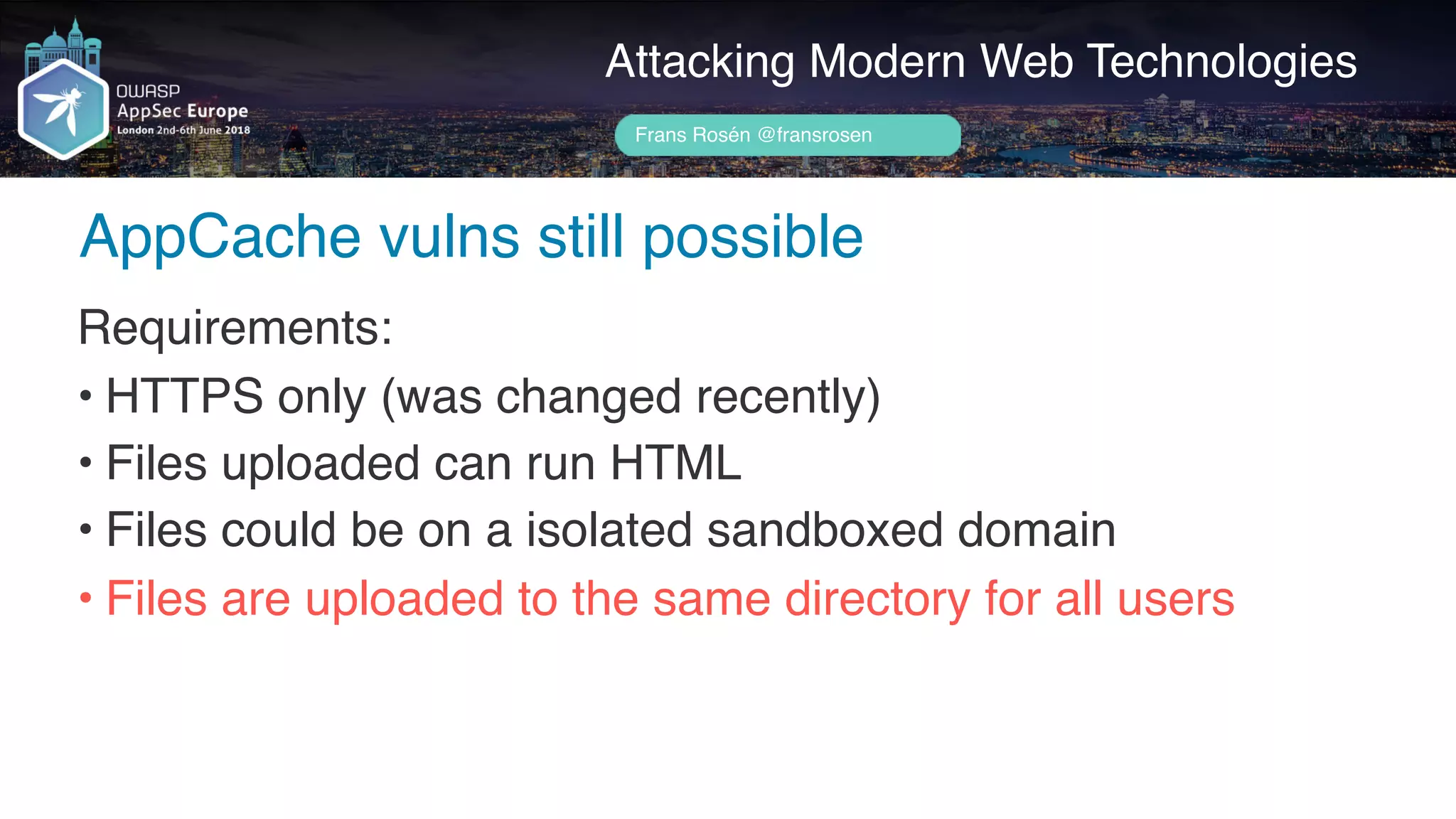Author name her
AppCache vulns still possible
Attacking Modern Web Technologies
Frans Rosén @fransrosen
Requirements:
• HTTPS only (was changed recently)
• Files uploaded can run HTML
• Files could be on a isolated sandboxed domain
• Files are uploaded to the same directory for all users
 