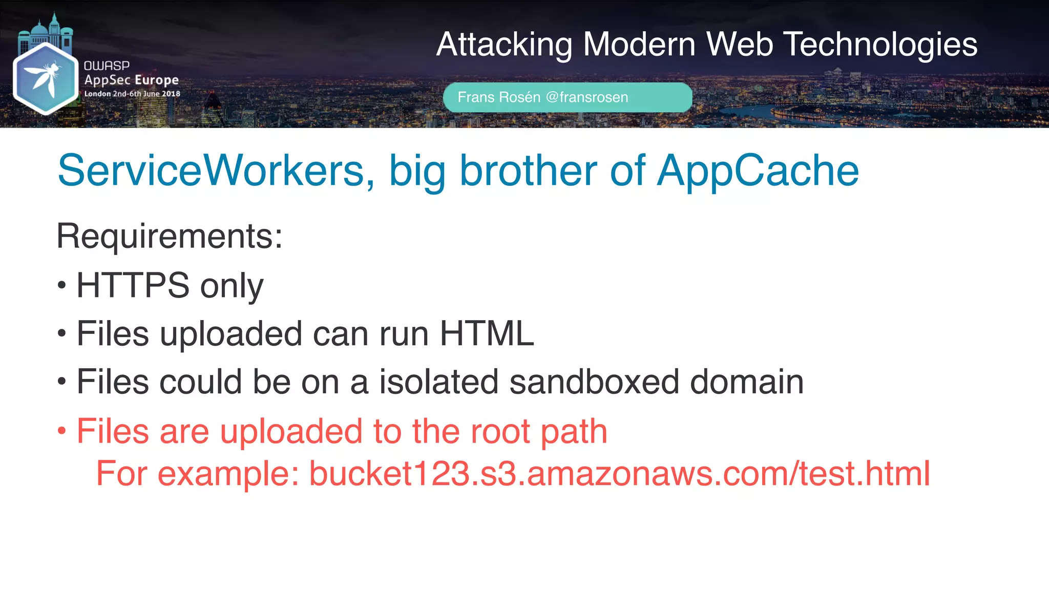 Author name her
ServiceWorkers, big brother of AppCache
Attacking Modern Web Technologies
Frans Rosén @fransrosen
Requirements:
• HTTPS only
• Files uploaded can run HTML
• Files could be on a isolated sandboxed domain
• Files are uploaded to the root path 
For example: bucket123.s3.amazonaws.com/test.html
 