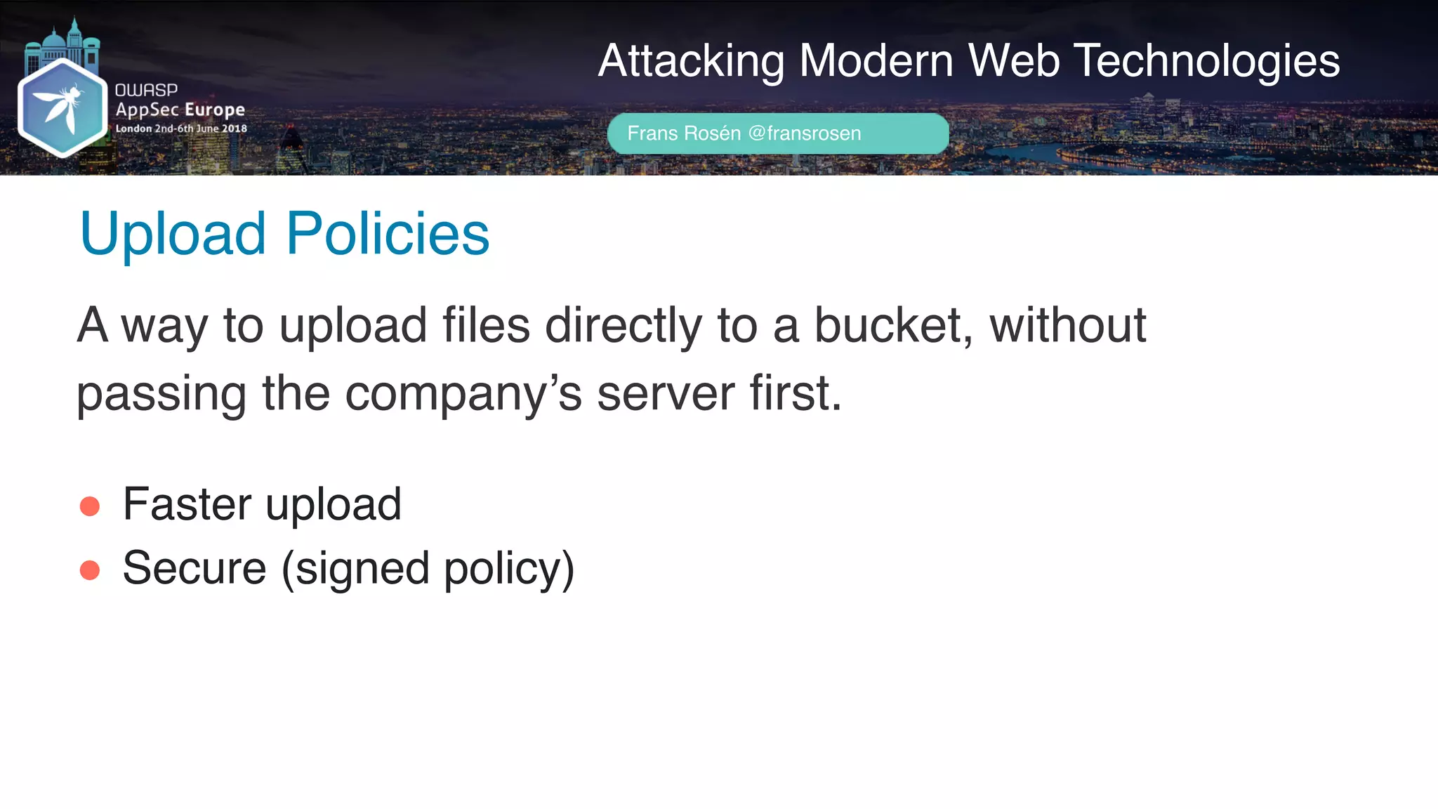 Author name her
Upload Policies
Attacking Modern Web Technologies
Frans Rosén @fransrosen
A way to upload files directly to a bucket, without
passing the company’s server first.
" Faster upload
" Secure (signed policy)
 