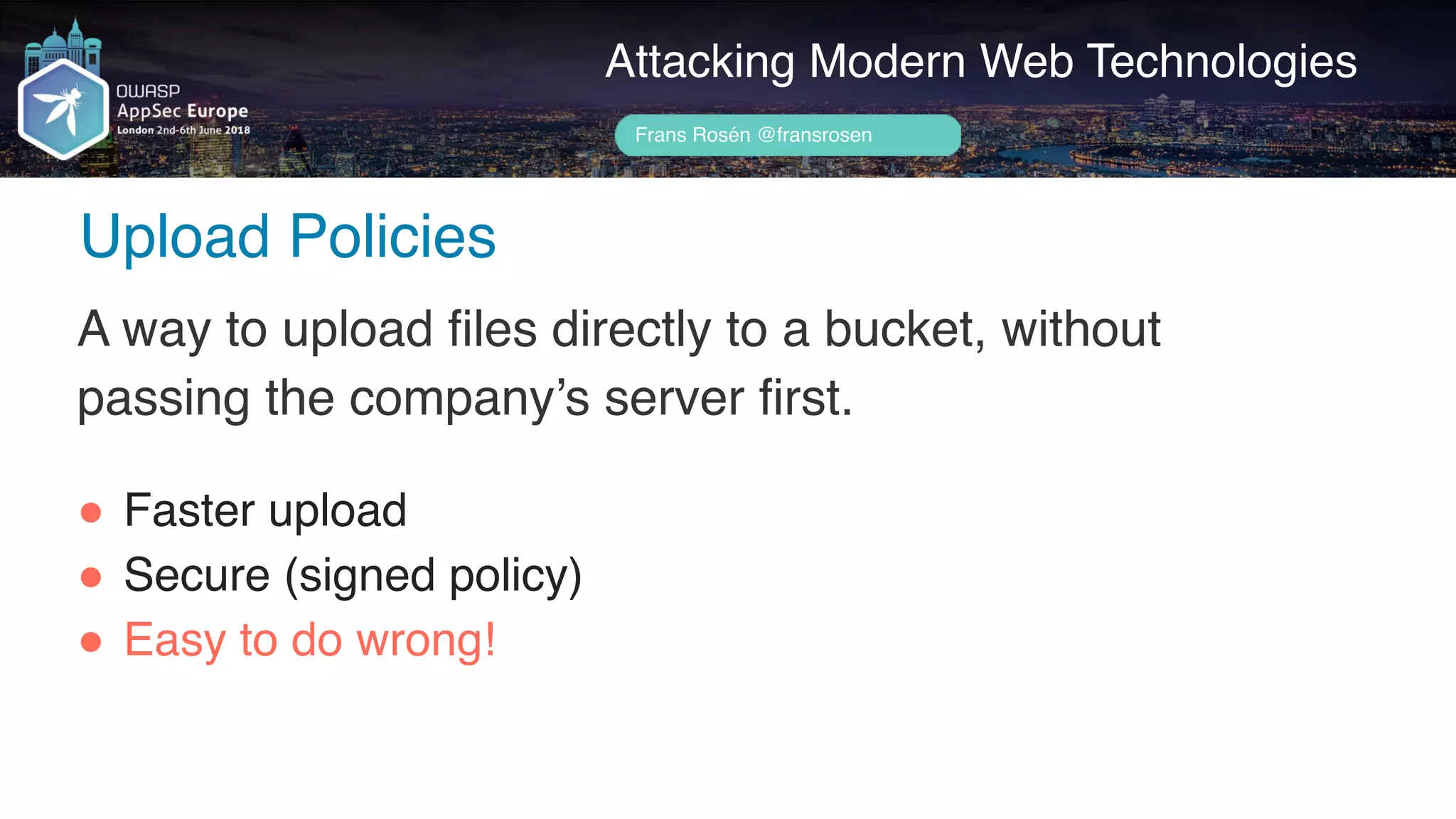Author name her
Upload Policies
Attacking Modern Web Technologies
Frans Rosén @fransrosen
A way to upload files directly to a bucket, without
passing the company’s server first.
" Faster upload
" Secure (signed policy)
" Easy to do wrong!
 