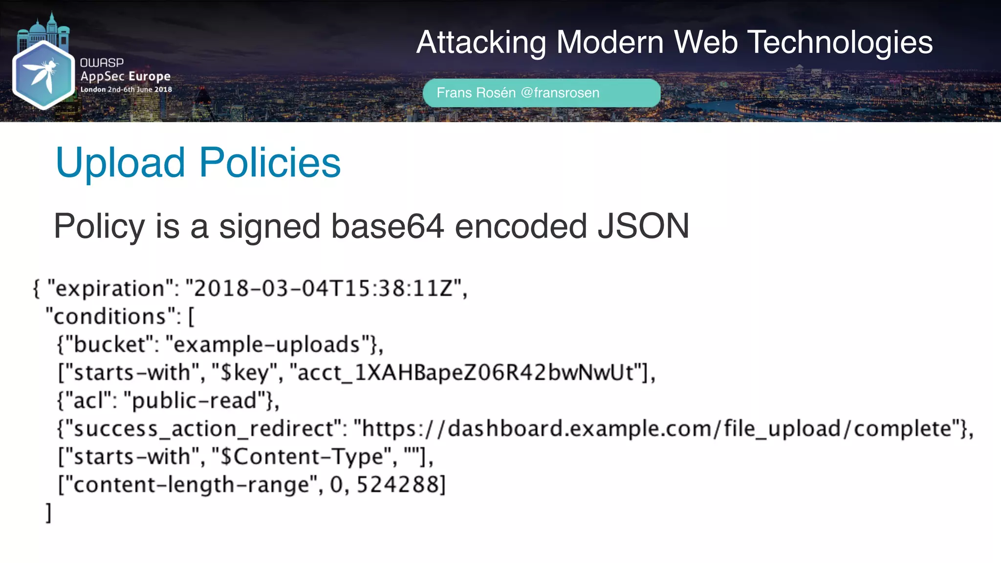 Author name her
Upload Policies
Attacking Modern Web Technologies
Frans Rosén @fransrosen
Policy is a signed base64 encoded JSON
 