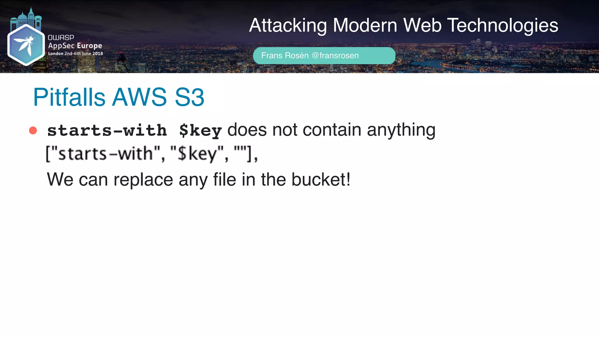 Author name her
Pitfalls AWS S3
Attacking Modern Web Technologies
Frans Rosén @fransrosen
" starts-with $key does not contain anything 
 
We can replace any file in the bucket!
 