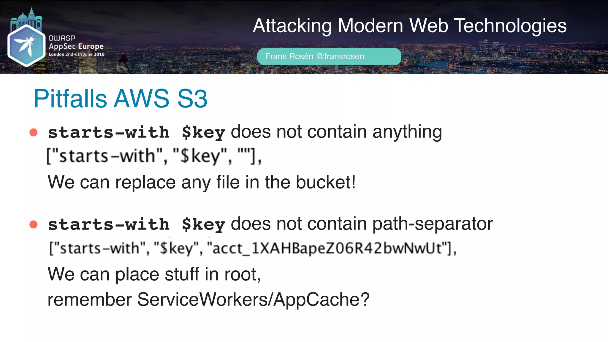 Author name her
Pitfalls AWS S3
Attacking Modern Web Technologies
Frans Rosén @fransrosen
" starts-with $key does not contain anything 
 
We can replace any file in the bucket!
" starts-with $key does not contain path-separator 
 
We can place stuff in root,  
remember ServiceWorkers/AppCache?
 