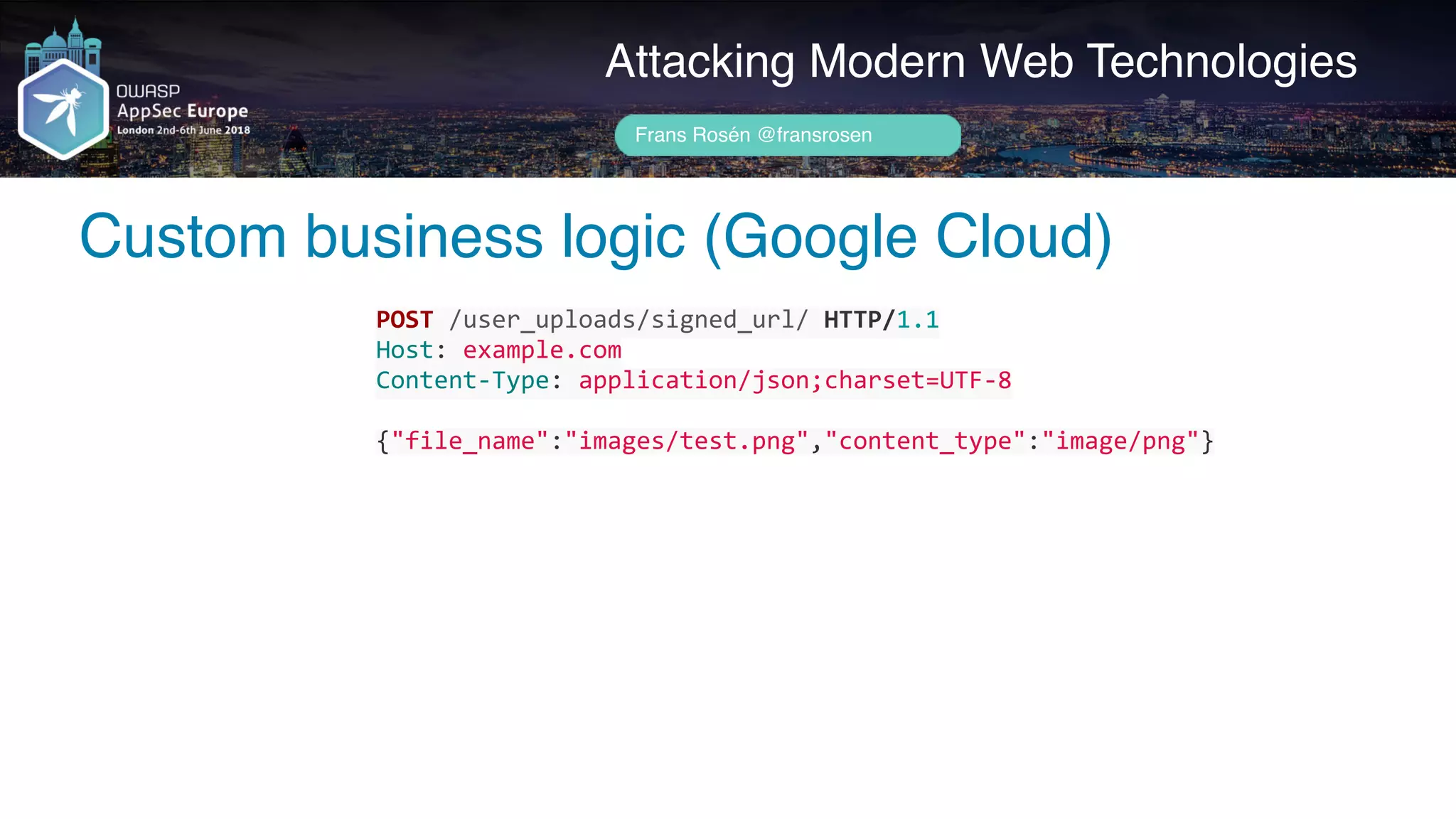 Author name her
Custom business logic (Google Cloud)
Attacking Modern Web Technologies
Frans Rosén @fransrosen
POST	/user_uploads/signed_url/	HTTP/1.1	
Host:	example.com	
Content-Type:	application/json;charset=UTF-8	
{"file_name":"images/test.png","content_type":"image/png"}
 