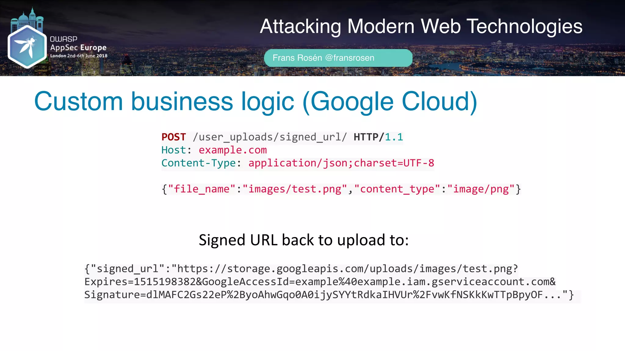 Author name her
Custom business logic (Google Cloud)
Attacking Modern Web Technologies
Frans Rosén @fransrosen
POST	/user_uploads/signed_url/	HTTP/1.1	
Host:	example.com	
Content-Type:	application/json;charset=UTF-8	
{"file_name":"images/test.png","content_type":"image/png"}
{"signed_url":"https://storage.googleapis.com/uploads/images/test.png?
Expires=1515198382&GoogleAccessId=example%40example.iam.gserviceaccount.com& 
Signature=dlMAFC2Gs22eP%2ByoAhwGqo0A0ijySYYtRdkaIHVUr%2FvwKfNSKkKwTTpBpyOF..."}	
Signed	URL	back	to	upload	to:
 