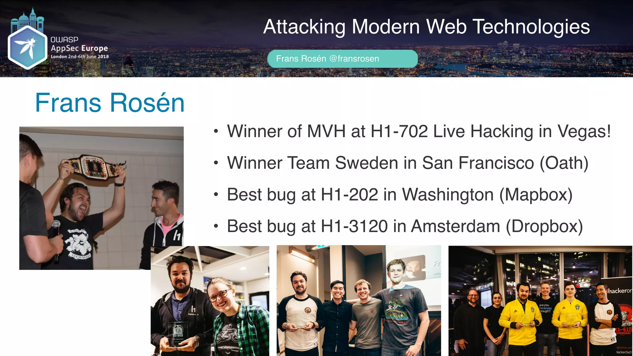 Author name her
Frans Rosén
Attacking Modern Web Technologies
Frans Rosén @fransrosen
• Winner of MVH at H1-702 Live Hacking in Vegas!
• Winner Team Sweden in San Francisco (Oath)
• Best bug at H1-202 in Washington (Mapbox)
• Best bug at H1-3120 in Amsterdam (Dropbox)
 