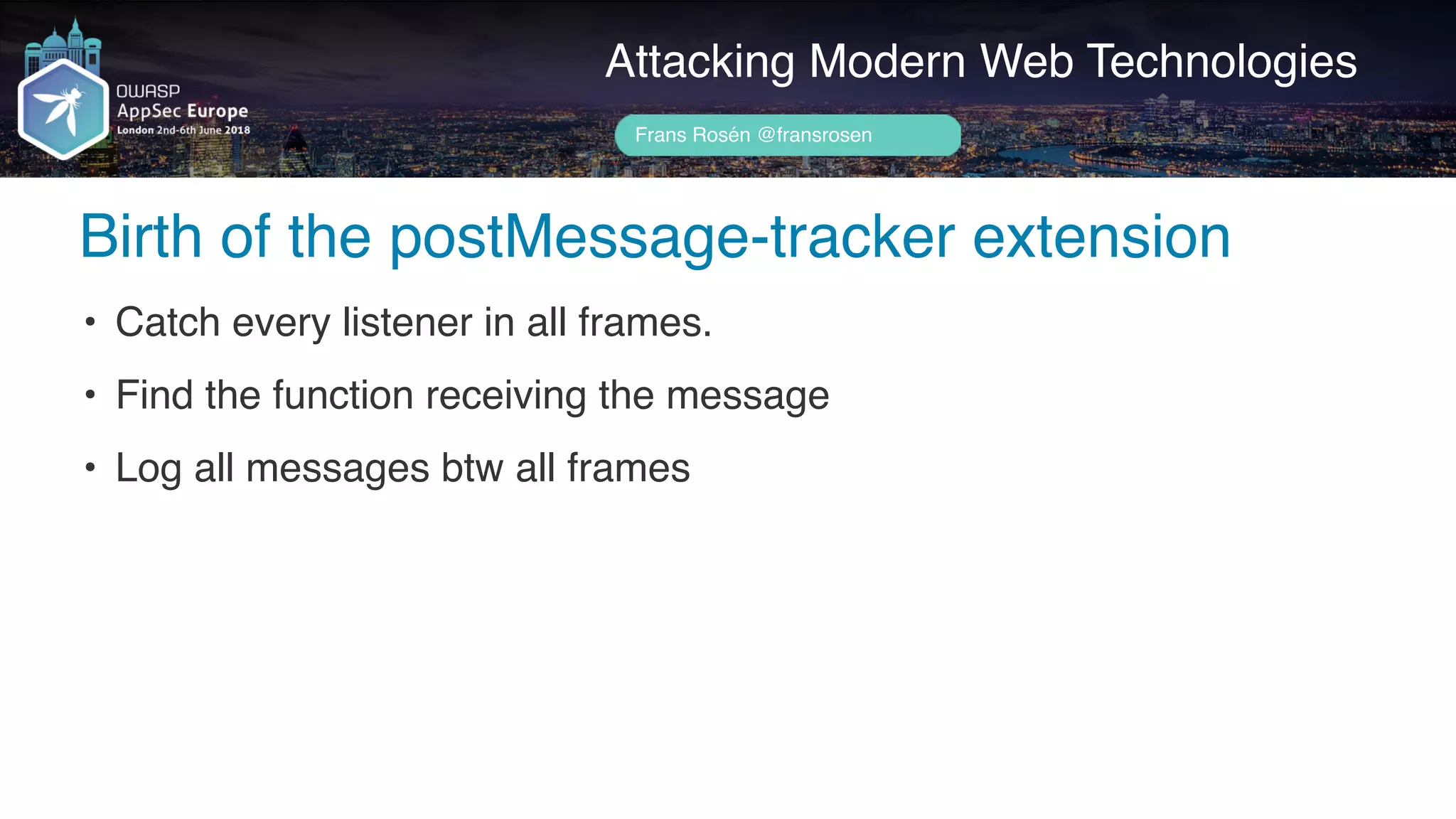 Author name her
Birth of the postMessage-tracker extension
Attacking Modern Web Technologies
Frans Rosén @fransrosen
• Catch every listener in all frames.
• Find the function receiving the message
• Log all messages btw all frames
 