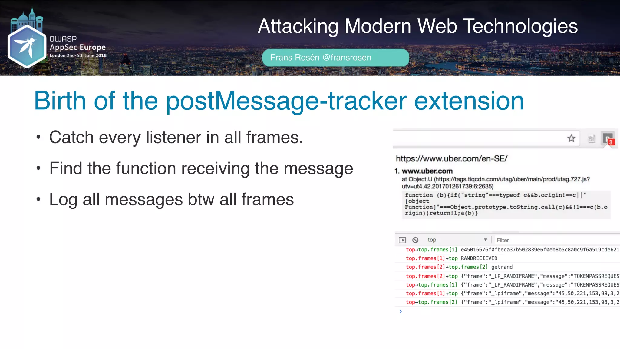 Author name her
Birth of the postMessage-tracker extension
Attacking Modern Web Technologies
Frans Rosén @fransrosen
• Catch every listener in all frames.
• Find the function receiving the message
• Log all messages btw all frames
 