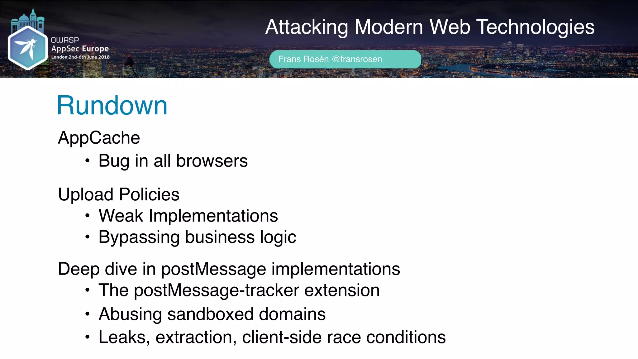 Attacking Modern Web Technologies
Rundown
AppCache
• Bug in all browsers
 
Upload Policies
• Weak Implementations
• Bypassing business logic
 
Deep dive in postMessage implementations
• The postMessage-tracker extension
• Abusing sandboxed domains
• Leaks, extraction, client-side race conditions
Frans Rosén @fransrosen
 