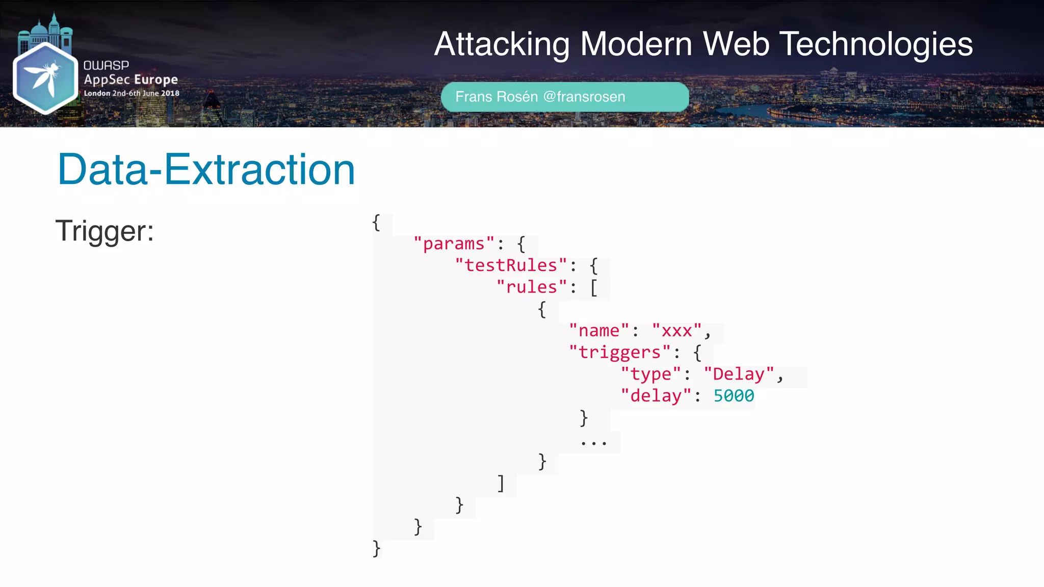 Author name her
Data-Extraction
Attacking Modern Web Technologies
Frans Rosén @fransrosen
Trigger: {	
				"params":	{	
								"testRules":	{	
												"rules":	[	
																{	
																			"name":	"xxx",	
																			"triggers":	{	
																								"type":	"Delay",		
																								"delay":	5000	
																				}		
																				...	
																}	
												]	
								}	
				}	
}
 