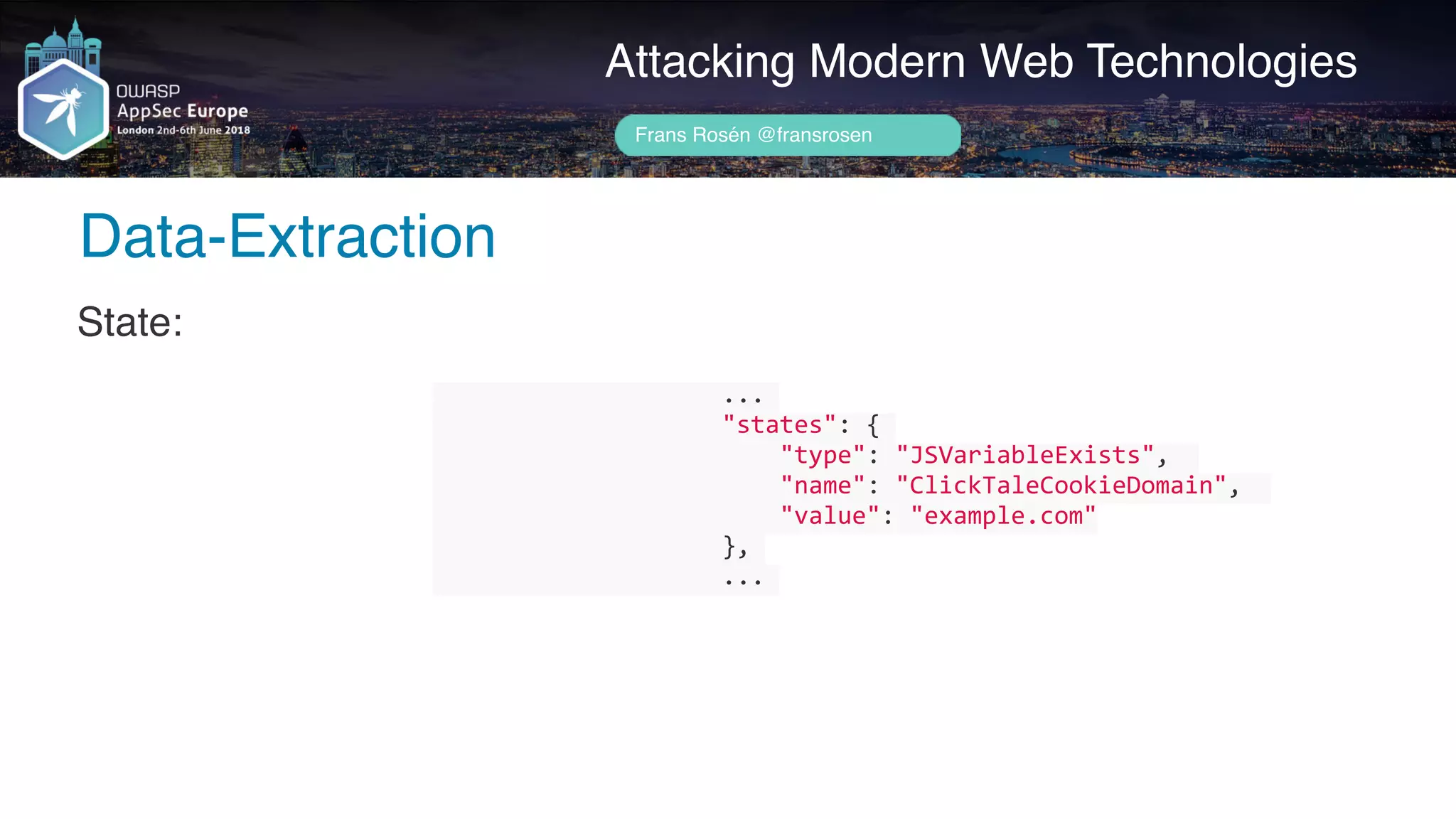 Author name her
Attacking Modern Web Technologies
Frans Rosén @fransrosen
State:
																				...	
																				"states":	{	
																								"type":	"JSVariableExists",		
																								"name":	"ClickTaleCookieDomain",		
																								"value":	"example.com"	
																				},	
																				...	
														
Data-Extraction
 
