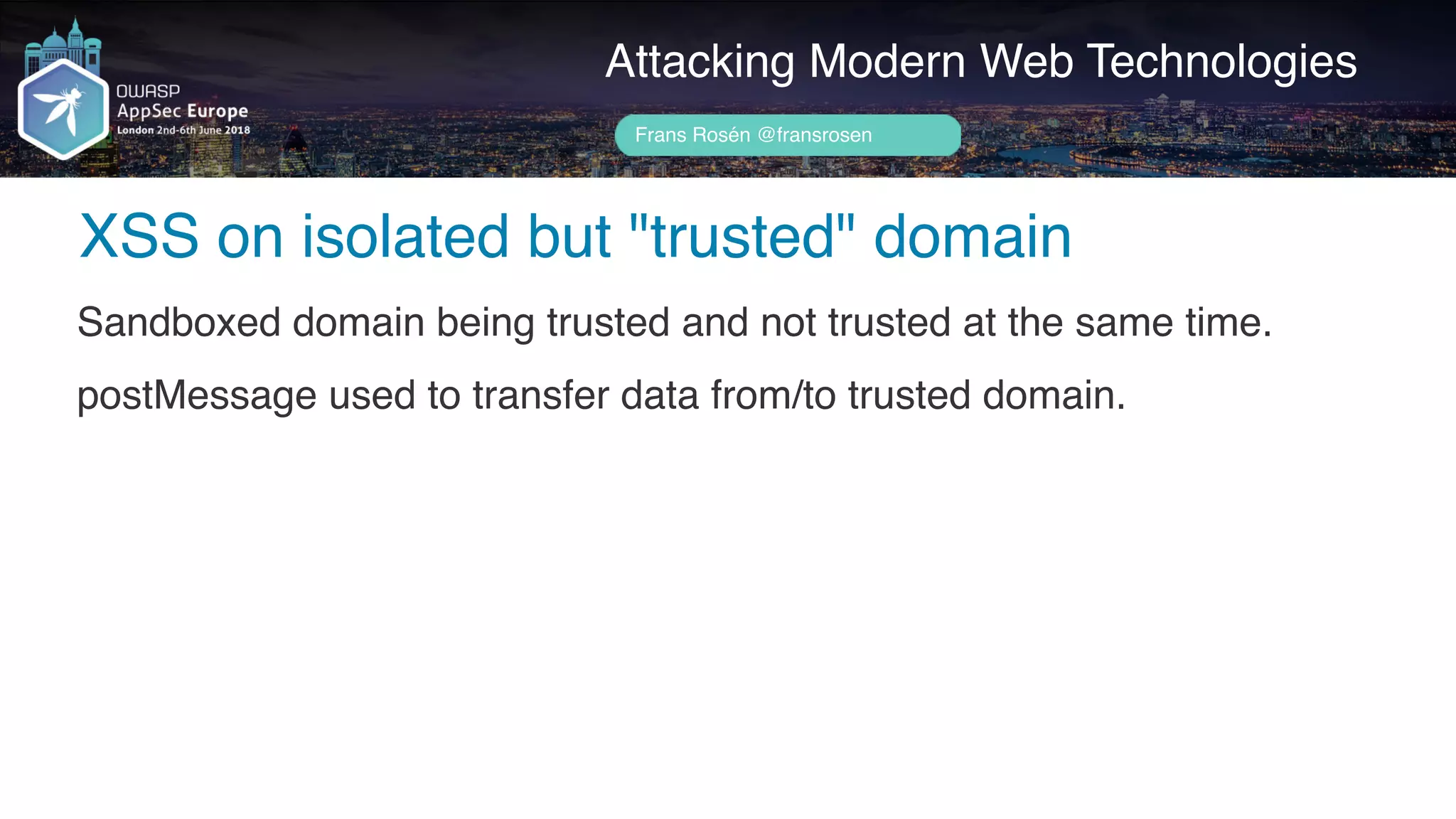 Author name her
XSS on isolated but "trusted" domain
Attacking Modern Web Technologies
Frans Rosén @fransrosen
Sandboxed domain being trusted and not trusted at the same time.
postMessage used to transfer data from/to trusted domain.
 